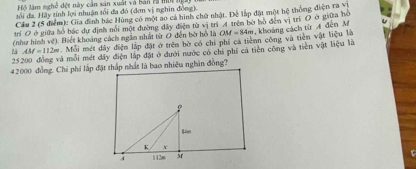 Hộ làm nghề đệt này cần sản xuất và bản rả mội lgày 
tối đa. Hãy tính lợi nhuận tối đa đó (đơn vị nghìn đồng). 
Câu 2 (5 điểm): Gia đình bác Hùng có một ao cá hình chữ nhật. Để lắp đặt một hệ thống điện ra vị 
trí O ở giữa hồ bác dự định nối một đường dây điện từ vị trí A trên bờ hồ đến vị trí O ở giữa hồ 
(như hình vẽ). Biết khoảng cách ngắn nhất từ O đến bờ hồ là OM=84m , khoảng cách từ A đến M
AM=112m. Mỗi mét dây điện lắp đặt ở trên bờ có chi phí cả tiênn công và tiền vật liệu là 
là 25200 đồng và mỗi mét dây điện lắp đặt ở dưới nước có chi phí cả tiền công và tiền vật liệu là
42000 đồng. Chi phí lắp đặt thấp nhất là bao nhiêu nghìn đồng?
0
S4m
K X
A 112m M