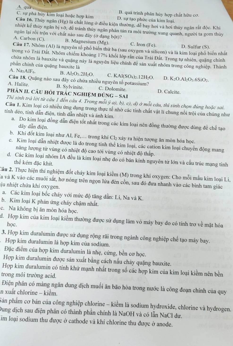 A. qua B. quá trình phân hủy hợp chất hữu cơ.
C. sự phá hủy kim loại hoặc hợp kim D. sự tạo phức của kim loại.
Câu 16. Thủy ngân (Hg) là chất lỏng ở điều kiện thường, dễ bay hơi và hơi thủy ngân rất độc. Khi
nhiệt kế thủy ngân bị vỡ, để tránh thủy ngân phân tán ra môi trường xung quanh, người ta gom thủy
ngân lại rồi trộn với chất nào sau đây (ở dạng bột)?
A. Carbon (C). B. Magnesium (Mg C. Iron (Fe
D. Sulfur (S).
Câu 17. Nhôm (Al) là nguyên tổ phổ biến thứ ba (sau oxygen và silicon) và là kim loại phổ biến nhất
trong vỏ Trái Đất. Nhôm chiếm khoảng 17% khối lớp rắn của Trái Đất. Trong tự nhiên, quặng chính
chứa nhôm là bauxite và quặng này là nguyên liệu chính để sản xuất nhôm trong công nghiệp. Thành
phần chính của quặng bauxite là
A. Na_3A1F_6. B. Al_2O_3.2H_2O. C. KAl(SO_4)_2.12H_2O. D. K_2O.Al_2O_3.6SiO_2.
Câu 18. Quặng nào sau đây có chứa nhiều nguyên tố potassium?
A. Halite. B. Sylvinite. C. Dolomite. D. Calcite.
pHÀN II. CÂU HỏI TRÁC NGHIỆM ĐÚNG - SAI
Thí sinh trả lời từ câu 1 đến câu 4. Trong mỗi ya),b) ), c), d) ở mỗi câu, thí sinh chọn đúng hoặc sai.
Câu 1. Kim loại có nhiều ứng dụng trong thực tế nhờ các tính chất vật lí chung nổi trội của chúng như
tính dẻo, tính dẫn điện, tính dẫn nhiệt và ánh kim.
a. Do kim loại đồng dẫn điện tốt nhất trong các kim loại nên đồng thường được dùng để chế tạo
dây dẫn điện.
b. Khi đốt kim loại như Al, Fe,… trong khí Cl_2 xảy ra hiện tượng ăn mòn hóa học.
c. Kim loại dẫn nhiệt được là do trong tinh thể kim loại, các cation kim loại chuyền động mang
năng lượng từ vùng có nhiệt độ cao tới vùng có nhiệt độ thấp.
d. Các kim loại nhóm IA đều là kim loại nhẹ do có bán kính nguyên tử lớn và cấu trúc mạng tinh
thể kém đặc khít.
2âu 2. Thực hiện thí nghiệm đốt cháy kim loại kiềm (M) trong khí oxygen: Cho mỗi mẫu kim loại Li,
Và và K vào các muôi sắt, hơ nóng trên ngọn lửa đèn cồn, sau đó đưa nhanh vào các bình tam giác
ju nhiệt chứa khí oxygen.
a. Các kim loại bốc cháy với mức độ tăng dần: Li, Na và K.
b. Kim loại K phản ứng cháy chậm nhất.
c. Na không bị ăn mòn hóa học.
d. Hợp kim của kim loại kiềm thường được sử dụng làm vỏ máy bay do có tính trợ về mặt hóa
học.
3. Hợp kim duralumin được sử dụng rộng rãi trong ngành công nghiệp chế tạo máy bay.
Hợp kim duralumin là hợp kim của sodium.
Đặc điểm của hợp kim duralumin là nhẹ, cứng, bền cơ học.
Hợp kim duralumin được sản xuất bằng cách nấu chảy quặng bauxite.
Hợp kim duralumin có tính khử mạnh nhất trong số các hợp kim của kim loại kiềm nên bền
trong môi trường acid.
Điện phân có màng ngăn dung dịch muối ăn bão hòa trong nước là công đoạn chính của quy
in xuất chlorine - kiểm.
Sản phẩm cơ bản của công nghiệp chlorine - kiểm là sodium hydroxide, chlorine và hydrogen.
Dung dịch sau điện phân có thành phần chính là NaOH và có lẫn NaCl dư.
Kim loại sodium thu được ở cathode và khí chlorine thu được ở anode.