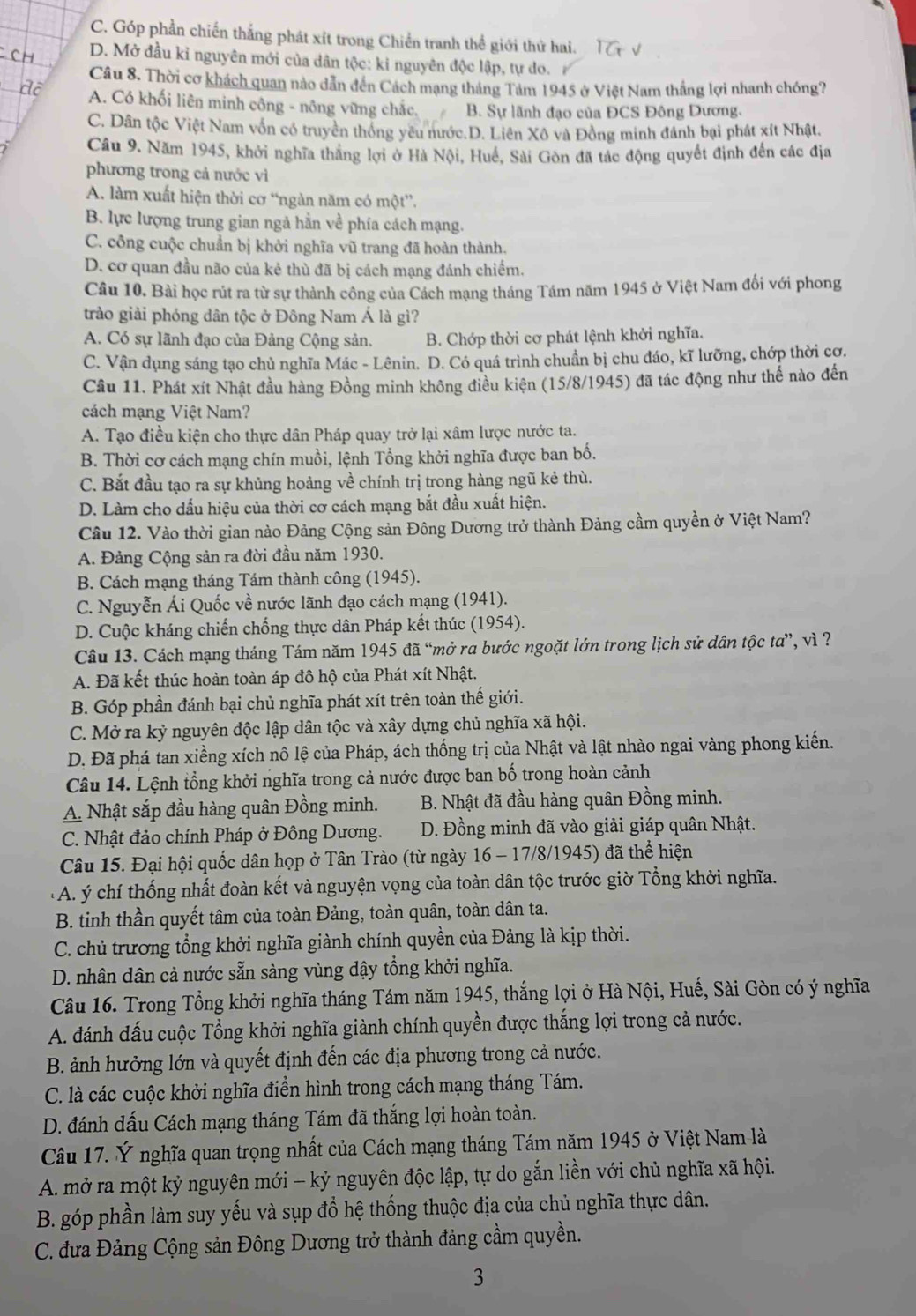 C. Góp phần chiến thắng phát xít trong Chiến tranh thể giới thứ hai. T
D. Mở đầu kỉ nguyên mới của dân tộc: ki nguyên độc lập, tự do.
Câu 8. Thời cơ khách quan nào dẫn đến Cách mạng tháng Tảm 1945 ở Việt Nam thắng lợi nhanh chóng?
A. Có khối liên minh công - nông vững chắc. B. Sự lãnh đạo của ĐCS Đông Dương.
C. Dân tộc Việt Nam vốn có truyền thống yêu nước.D. Liên Xô và Đồng minh đánh bại phát xít Nhật.
Câu 9. Năm 1945, khởi nghĩa thắng lợi ở Hà Nội, Huế, Sài Gòn đã tác động quyết định đến các địa
phương trong cả nước vì
A. làm xuất hiện thời cơ “ngàn năm có một”.
B. lực lượng trung gian ngả hằn về phía cách mạng.
C. công cuộc chuẩn bị khởi nghĩa vũ trang đã hoàn thành.
D. cơ quan đầu não của kẻ thù đã bị cách mạng đánh chiếm.
Câu 10. Bài học rút ra từ sự thành công của Cách mạng tháng Tầm năm 1945 ở Việt Nam đối với phong
trào giải phóng dân tộc ở Đông Nam Á là gì?
A. Có sự lãnh đạo của Đảng Cộng sản. B. Chớp thời cơ phát lệnh khởi nghĩa.
C. Vận dụng sáng tạo chủ nghĩa Mác - Lênin. D. Có quá trình chuẩn bị chu đáo, kĩ lưỡng, chớp thời cơ.
Câu 11. Phát xít Nhật đầu hàng Đồng minh không điều kiện (15/8/1945) đã tác động như thế nào đến
cách mạng Việt Nam?
A. Tạo điều kiện cho thực dân Pháp quay trở lại xâm lược nước ta.
B. Thời cơ cách mạng chín muồi, lệnh Tổng khởi nghĩa được ban bố.
C. Bắt đầu tạo ra sự khủng hoảng về chính trị trong hàng ngũ kẻ thù.
D. Làm cho dấu hiệu của thời cơ cách mạng bắt đầu xuất hiện
Câu 12. Vào thời gian nào Đảng Cộng sản Đông Dương trở thành Đảng cầm quyền ở Việt Nam?
A. Đảng Cộng sản ra đời đầu năm 1930.
B. Cách mạng tháng Tám thành công (1945).
C. Nguyễn Ái Quốc về nước lãnh đạo cách mạng (1941).
D. Cuộc kháng chiến chống thực dân Pháp kết thúc (1954).
Câu 13. Cách mạng tháng Tám năm 1945 đã “mở ra bước ngoặt lớn trong lịch sử dân tộc ta”, vì ?
A. Đã kết thúc hoàn toàn áp đô hộ của Phát xít Nhật.
B. Góp phần đánh bại chủ nghĩa phát xít trên toàn thế giới.
C. Mở ra kỷ nguyên độc lập dân tộc và xây dựng chủ nghĩa xã hội.
D. Đã phá tan xiềng xích nô lệ của Pháp, ách thống trị của Nhật và lật nhào ngai vàng phong kiến.
Câu 14. Lệnh tổng khởi nghĩa trong cả nước được ban bố trong hoàn cảnh
A. Nhật sắp đầu hàng quân Đồng minh.  B. Nhật đã đầu hàng quân Đồng minh.
C. Nhật đảo chính Pháp ở Đông Dương. D. Đồng minh đã vào giải giáp quân Nhật.
Câu 15. Đại hội quốc dân họp ở Tân Trào (từ ngày 16 - 17/8/1945) đã thể hiện
A. ý chí thống nhất đoàn kết và nguyện vọng của toàn dân tộc trước giờ Tổng khởi nghĩa.
B. tinh thần quyết tâm của toàn Đảng, toàn quân, toàn dân ta.
C. chủ trương tổng khởi nghĩa giành chính quyền của Đảng là kịp thời.
D. nhân dân cả nước sẵn sàng vùng dậy tổng khởi nghĩa.
Câu 16. Trong Tổng khởi nghĩa tháng Tám năm 1945, thắng lợi ở Hà Nội, Huế, Sài Gòn có ý nghĩa
A. đánh dấu cuộc Tổng khởi nghĩa giành chính quyền được thắng lợi trong cả nước.
B. ảnh hưởng lớn và quyết định đến các địa phương trong cả nước.
C. là các cuộc khởi nghĩa điển hình trong cách mạng tháng Tám.
D. đánh dấu Cách mạng tháng Tám đã thắng lợi hoàn toàn.
Câu 17. Ý nghĩa quan trọng nhất của Cách mạng tháng Tám năm 1945 ở Việt Nam là
A. mở ra một kỷ nguyên mới - kỷ nguyên độc lập, tự do gắn liền với chủ nghĩa xã hội.
B. góp phần làm suy yếu và sụp đổ hệ thống thuộc địa của chủ nghĩa thực dân.
C. đưa Đảng Cộng sản Đông Dương trở thành đảng cầm quyền.
3