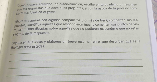 Como primera actividad, de autoevaluación, escribe en tu cuaderno un resumen 
con las respuestas que diste a las preguntas, y con la ayuda de tu profesor com- 
parte tus ideas en el grupo. 
Ahora te reunirás con algunos compañeros (no más de tres), compartan sus res- 
puestas, identifica aquellas que respondieron igual y comenten sus puntos de vis- 
ta, así mismo discutan sobre aquellas que no pudieron responder o que no están 
seguros de la respuesta. 
Organicen sus ideas y elaboren un breve resumen en el que describan qué es la 
Biología para ustedes. 
_ 
_ 
_ 
_ 
_