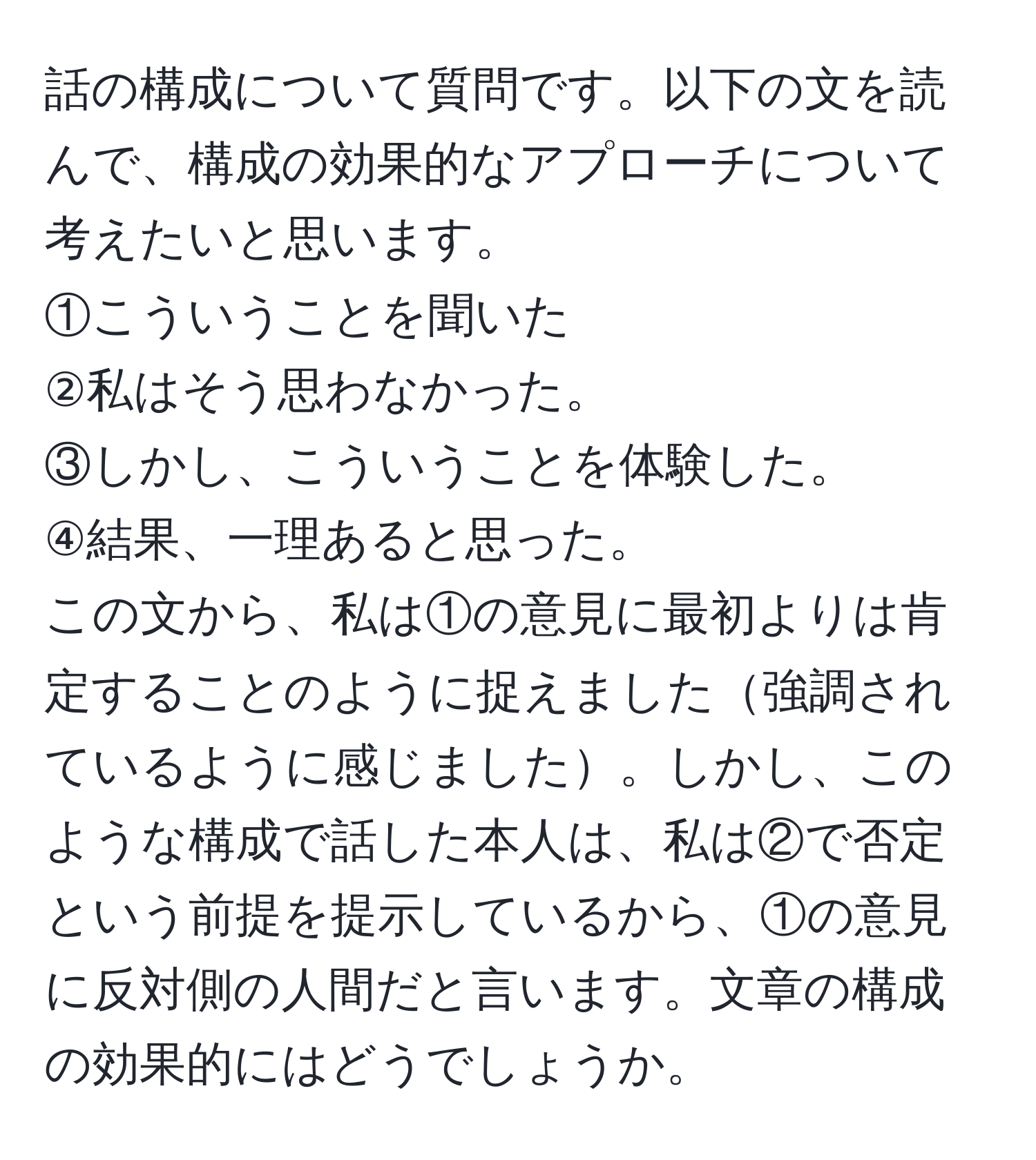 話の構成について質問です。以下の文を読んで、構成の効果的なアプローチについて考えたいと思います。  
①こういうことを聞いた  
②私はそう思わなかった。  
③しかし、こういうことを体験した。  
④結果、一理あると思った。  
この文から、私は①の意見に最初よりは肯定することのように捉えました強調されているように感じました。しかし、このような構成で話した本人は、私は②で否定という前提を提示しているから、①の意見に反対側の人間だと言います。文章の構成の効果的にはどうでしょうか。