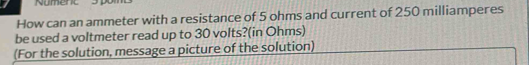 Numerc 5 pom 
How can an ammeter with a resistance of 5 ohms and current of 250 milliamperes
be used a voltmeter read up to 30 volts?(in Ohms) 
(For the solution, message a picture of the solution)