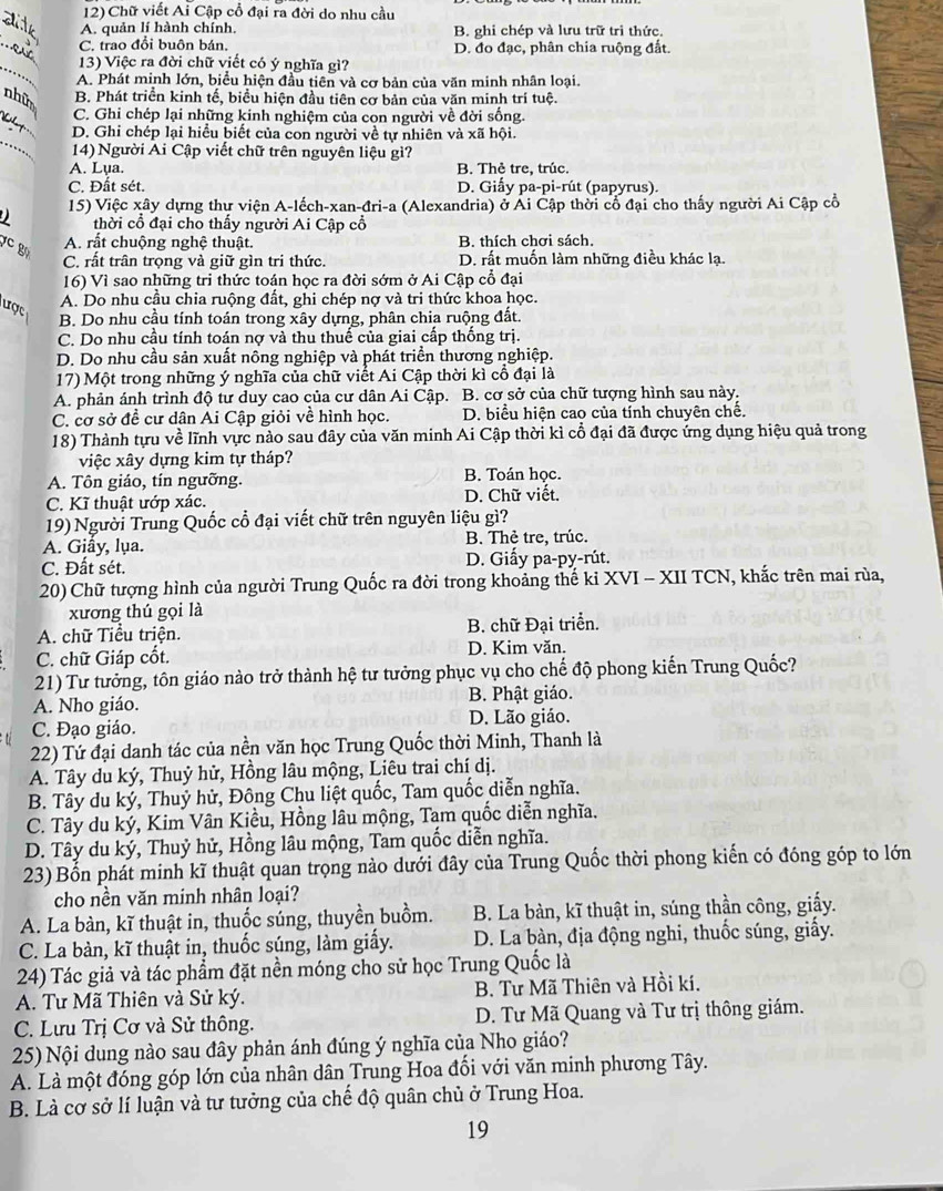 Chữ viết Ai Cập cổ đại ra đời do nhu cầu
_
A. quản lí hành chính, B. ghi chép và lưu trữ trì thức.
_
C. trao đổi buôn bán, D. đo đạc, phân chia ruộng đất.
_
13) Việc ra đời chữ viết có ý nghĩa gì?
A. Phát minh lớn, biểu hiện đầu tiên và cơ bản của văn minh nhân loại.
nhữ B. Phát triển kinh tế, biểu hiện đầu tiên cơ bản của văn minh trí tuệ.
_
C. Ghi chép lại những kinh nghiệm của con người về đời sống.
_
D. Ghi chép lại hiểu biết của con người về tự nhiên và xã hội.
14)  Người Ai Cập viết chữ trên nguyên liệu gì?
A. Lụa. B. Thẻ tre, trúc.
C. Đất sét. D. Giấy pa-pi-rút (papyrus).
15) Việc xây dựng thự viện A-lếch-xan-đri-a (Alexandria) ở Ái Cập thời cổ đại cho thấy người Ai Cập cổ
thời cổ đại cho thấy người Ai Cập cổ
C g
A. rất chuộng nghệ thuật. B. thích chơi sách.
C. rất trân trọng và giữ gìn tri thức. D. rất muốn làm những điều khác lạ.
16) Vì sao những tri thức toán học ra đời sớm ở Ai Cập cổ đại
A. Do nhu cầu chia ruộng đất, ghi chép nợ và tri thức khoa học.
ược B. Do nhu cầu tính toán trong xây dựng, phân chia ruộng đất.
C. Do nhu cầu tính toán nợ và thu thuế của giai cấp thống trị.
D. Do nhu cầu sản xuất nông nghiệp và phát triển thương nghiệp.
17) Một trong những ý nghĩa của chữ viết Ai Cập thời kì cổ đại là
A. phản ánh trình độ tư duy cao của cư dân Ai Cập. B. cơ sở của chữ tượng hình sau này.
C. cơ sở đề cư dân Ai Cập giỏi về hình học. D. biểu hiện cao của tính chuyên chế.
18) Thành tựu về lĩnh vực nào sau đây của văn minh Ai Cập thời kì cổ đại đã được ứng dụng hiệu quả trong
việc xây dựng kim tự tháp?
A. Tôn giáo, tín ngưỡng. B. Toán học.
C. Kĩ thuật ướp xác. D. Chữ viết.
19) Người Trung Quốc cổ đại viết chữ trên nguyên liệu gì?
A. Giấy, lụa. B. Thẻ tre, trúc.
C. Đất sét. D. Giấy pa-py-rút.
20) Chữ tượng hình của người Trung Quốc ra đời trong khoảng thế kỉ XVI - XII TCN, khắc trên mai rùa,
xương thú gọi là
A. chữ Tiểu triện. B. chữ Đại triển.
C. chữ Giáp cốt. D. Kim văn.
21) Tư tưởng, tôn giáo nào trở thành hệ tư tưởng phục vụ cho chế độ phong kiến Trung Quốc?
A. Nho giáo. B. Phật giáo.
C. Đạo giáo. D. Lão giáo.
22) Tứ đại danh tác của nền văn học Trung Quốc thời Minh, Thanh là
A. Tây du ký, Thuỷ hử, Hồng lâu mộng, Liêu trai chí dị.
B. Tây du ký, Thuỷ hử, Đông Chu liệt quốc, Tam quốc diễn nghĩa.
C. Tây du ký, Kim Vân Kiều, Hồng lâu mộng, Tam quốc diễn nghĩa.
D. Tây du ký, Thuỷ hử, Hồng lâu mộng, Tam quốc diễn nghĩa.
23) Bổn phát minh kĩ thuật quan trọng nào dưới đây của Trung Quốc thời phong kiến có đóng góp to lớn
cho nền văn minh nhân loại?
A. La bàn, kĩ thuật in, thuốc súng, thuyền buồm. B. La bàn, kĩ thuật in, súng thần công, giấy.
C. La bàn, kĩ thuật in, thuốc súng, làm giấy. D. La bàn, địa động nghi, thuốc súng, giấy.
24) Tác giả và tác phẩm đặt nền móng cho sử học Trung Quốc là
A. Tư Mã Thiên và Sử ký. B. Tư Mã Thiên và Hồi kí.
C. Lưu Trị Cơ và Sử thông. D. Tư Mã Quang và Tư trị thông giám.
25) Nội dung nào sau đây phản ánh đúng ý nghĩa của Nho giáo?
A. Là một đóng góp lớn của nhân dân Trung Hoa đối với văn minh phương Tây.
B. Là cơ sở lí luận và tư tưởng của chế độ quân chủ ở Trung Hoa.
19