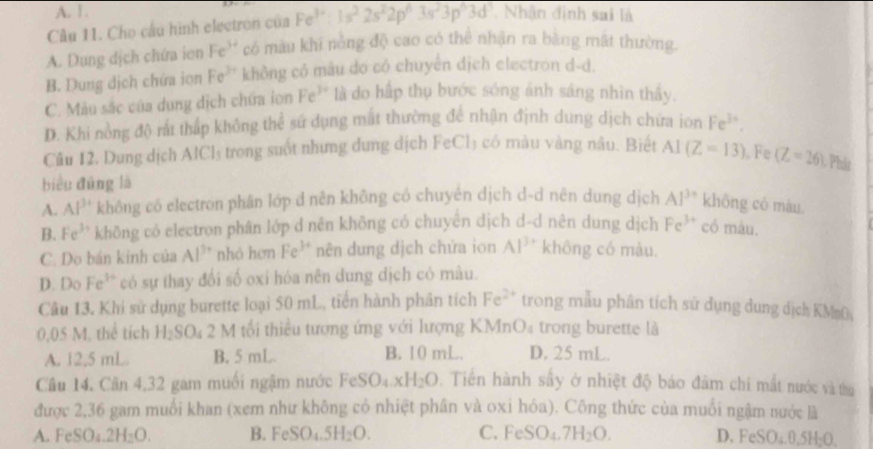 A. 1.
Câu 11. Cho câu hình electron của Fe^(3+):1s^22s^22p^63s^23p^63d^3 , Nhận định sai là
A. Dung dịch chứa ion Fe^(3+) có màu khi nòng độ cao có thể nhận ra bằng mất thường.
B. Dung dịch chứa iọn Fe^(2+) không có mâu do có chuyển dịch electron d-d.
C. Mẫu sắc của dung dịch chứa ion Fe^(3+) là do hấp thụ bước sóng ảnh sáng nhìn thầy.
D. Khi nồng độ rất thấp không thể sứ dụng mất thường để nhận định dung dịch chứa ion Fe^(3+).
Câu 12, Dung dịch AlCl₃ trong suốt nhưng dung dịch FeCl₃ có màu vàng nâu. Biết AI(Z=13). Fe (Z=26) CPhát
biểu đūng là
A. Al^(3+) không có electron phân lớp d nên không có chuyên dịch d-d nên dung dịch Al^(3+) không có màu
B. Fe^(3+) không có electron phân lớp d nên không có chuyên dịch d-d nên dung dịch Fe^(3+) có máu.
C. Do bán kinh của Al^(3+) nhỏ hơn Fe^(3+) nên dung dịch chứa ion Al^(3+) không có màu.
D. Do Fe³ có sự thay đối số oxi hóa nên dung địch có màu.
Câu 13. Khi sử dụng burette loại 50 mL, tiến hành phân tích Fe^(2+) trong mẫu phân tích sử dụng dung dịch KM s0
0,05 M. thể tích H_2SO 4 2 M tối thiểu tượng ứng với lượng KMnO₄ trong burette là
A. 12,5 mL. B. 5 mL B. 10 mL. D. 25 mL.
Câu 14. Cân 4,32 gam muối ngậm nước FeSO_4.xH_2O. Tiền hành sầy ở nhiệt độ báo đâm chi mất nước và tha
được 2,36 gam muối khan (xem như không có nhiệt phân và oxi hóa). Công thức của muối ngậm nước là
A. F SO_4.2H_2O. B. FeSO_4.5H_2O. C. FeSO₄. 7H_2O. D. Fe _3O_4.0.5H_2O.