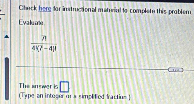 Check here for instructional material to complete this problem. 
Evaluate.
 7!/4!(7-4)! 
The answer is □. 
(Type an integer or a simplified fraction.)