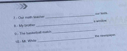 7.- Our math teacher _our tests. 
8.- My brother _a window. 
_. 
9.- The basketball match 
10.- Mr. White _the newspaper.