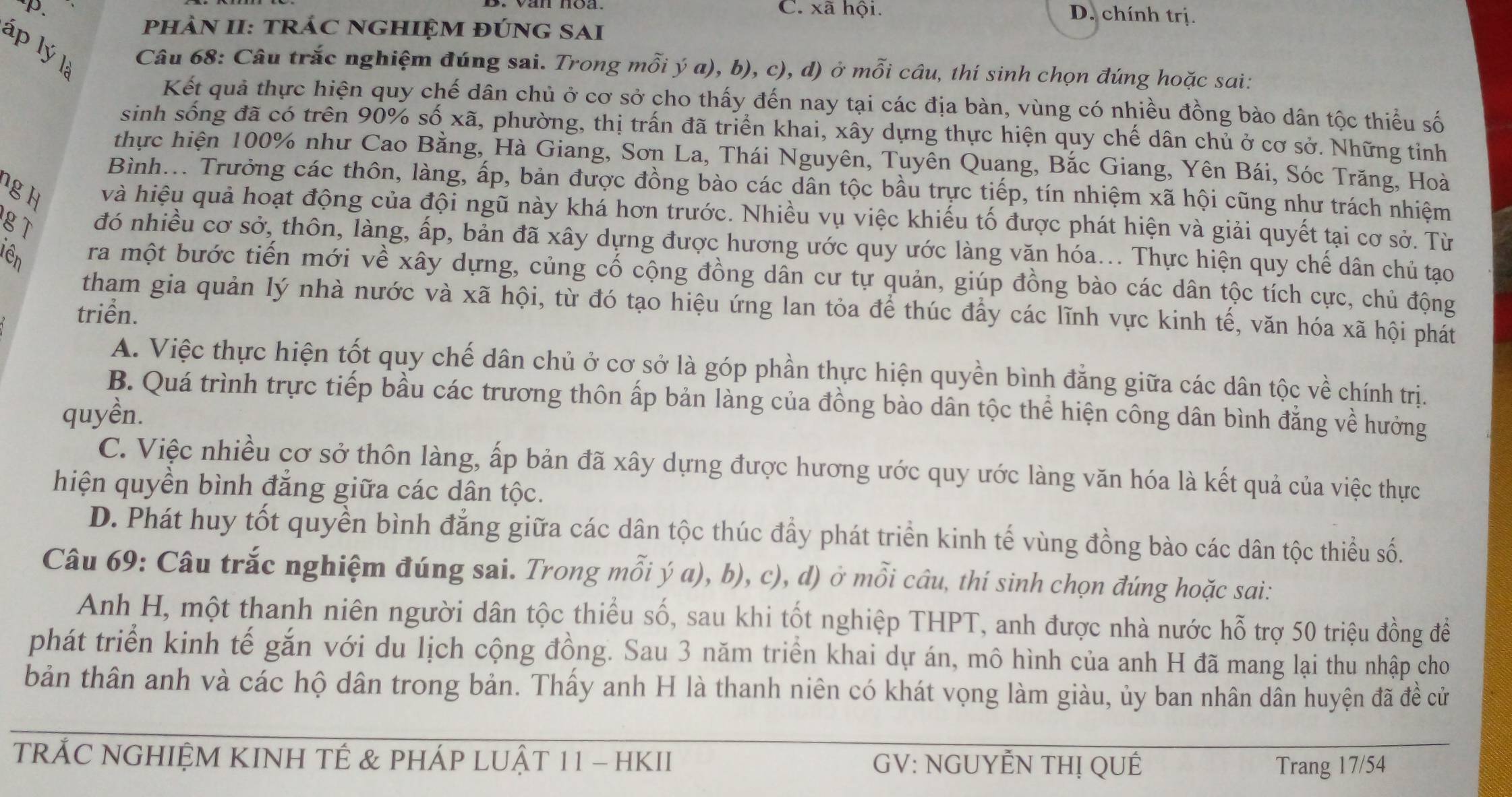 C. xã hội. D. chính trị.
phảN II: tRÁC NGHIỆM đÚnG SAI
lp lý là
Câu 68: Câu trắc nghiệm đúng sai. Trong mỗi ý a), b), c), d) ở mỗi câu, thí sinh chọn đúng hoặc sai:
Kết quả thực hiện quy chế dân chủ ở cơ sở cho thấy đến nay tại các địa bàn, vùng có nhiều đồng bào dân tộc thiểu số
sinh sống đã có trên 90% số xã, phường, thị trấn đã triển khai, xây dựng thực hiện quy chế dân chủ ở cơ sở. Những tinh
thực hiện 100% như Cao Bằng, Hà Giang, Sơn La, Thái Nguyên, Tuyên Quang, Bắc Giang, Yên Bái, Sóc Trăng, Hoà
Bình... Trưởng các thôn, làng, ấp, bản được đồng bào các dân tộc bầu trực tiếp, tín nhiệm xã hội cũng như trách nhiệm
ng H và hiệu quả hoạt động của đội ngũ này khá hơn trước. Nhiều vụ việc khiếu tố được phát hiện và giải quyết tại cơ sở. Từ
gT đó nhiều cơ sở, thôn, làng, ấp, bản đã xây dựng được hương ước quy ước làng văn hóa... Thực hiện quy chế dân chủ tạo
lên ra một bước tiến mới về xây dựng, củng cố cộng đồng dân cư tự quản, giúp đồng bào các dân tộc tích cực, chủ động
tham gia quản lý nhà nước và xã hội, từ đó tạo hiệu ứng lan tỏa để thúc đẩy các lĩnh vực kinh tế, văn hóa xã hội phát
triển.
A. Việc thực hiện tốt quy chế dân chủ ở cơ sở là góp phần thực hiện quyền bình đẳng giữa các dân tộc về chính trị.
B. Quá trình trực tiếp bầu các trương thôn ấp bản làng của đồng bào dân tộc thể hiện công dân bình đẳng về hưởng
quyền.
C. Việc nhiều cơ sở thôn làng, ấp bản đã xây dựng được hương ước quy ước làng văn hóa là kết quả của việc thực
hiện quyền bình đẳng giữa các dân tộc.
D. Phát huy tốt quyền bình đẳng giữa các dân tộc thúc đầy phát triển kinh tế vùng đồng bào các dân tộc thiểu số.
Câu 69: Câu trắc nghiệm đúng sai. Trong mỗi ý a), b), c), d) ở mỗi câu, thí sinh chọn đúng hoặc sai:
Anh H, một thanh niên người dân tộc thiểu số, sau khi tốt nghiệp THPT, anh được nhà nước hỗ trợ 50 triệu đồng đề
phát triển kinh tế gắn với du lịch cộng đồng. Sau 3 năm triển khai dự án, mô hình của anh H đã mang lại thu nhập cho
bản thân anh và các hộ dân trong bản. Thấy anh H là thanh niên có khát vọng làm giàu, ủy ban nhân dân huyện đã đề cử
TRẢC NGHIỆM KINH TÊ & PHÁP LUẬT 11 - HKII GV: NGUYÊN THị QUÊ
Trang 17/54