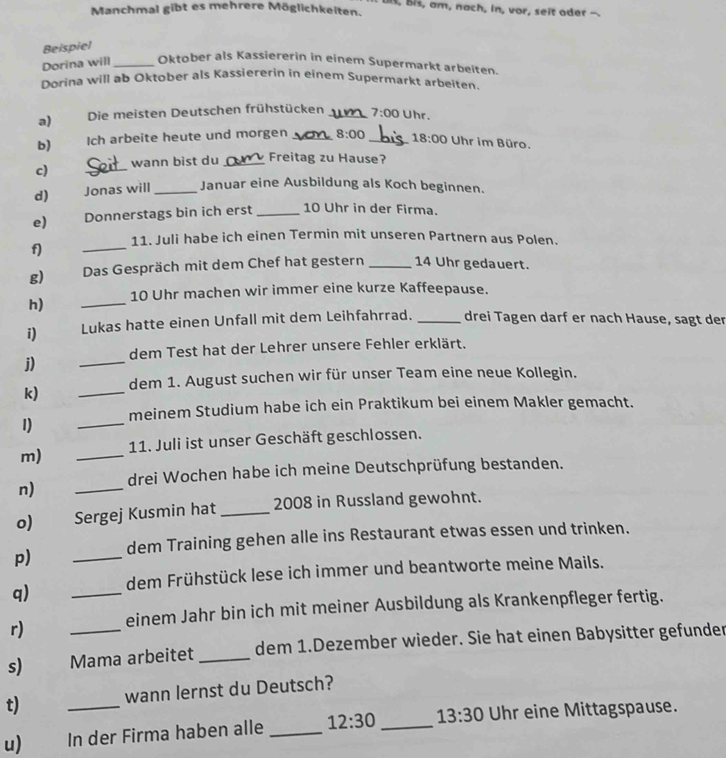 is, Bis, am, nach, in, vor, seit oder
Manchmal gibt es mehrere Möglichkeiten.
Beispiel
Dorina will _Oktober als Kassiererin in einem Supermarkt arbeiten.
Dorina will ab Oktober als Kassiererin in einem Supermarkt arbeiten.
a) Die meisten Deutschen frühstücken _ 7:00 Uhr.
b) Ich arbeite heute und morgen _ 8:00 _ 18:00 Uhr im Büro.
wann bist du _Freitag zu Hause?
c)
_
d) Jonas will _Januar eine Ausbildung als Koch beginnen.
e) Donnerstags bin ich erst _10 Uhr in der Firma.
_
11. Juli habe ich einen Termin mit unseren Partnern aus Polen.
f)
g) Das Gespräch mit dem Chef hat gestern _14 Uhr gedauert.
_
10 Uhr machen wir immer eine kurze Kaffeepause.
h)
i) Lukas hatte einen Unfall mit dem Leihfahrrad. _drei Tagen darf er nach Hause, sagt der
dem Test hat der Lehrer unsere Fehler erklärt.
j)
_
_
dem 1. August suchen wir für unser Team eine neue Kollegin.
k)
meinem Studium habe ich ein Praktikum bei einem Makler gemacht.
I)
_
_
11. Juli ist unser Geschäft geschlossen.
m)
drei Wochen habe ich meine Deutschprüfung bestanden.
n)
_
o) Sergej Kusmin hat _2008 in Russland gewohnt.
dem Training gehen alle ins Restaurant etwas essen und trinken.
p)
_
dem Frühstück lese ich immer und beantworte meine Mails.
q)
_
r)
einem Jahr bin ich mit meiner Ausbildung als Krankenpfleger fertig.
s) Mama arbeitet _dem 1.Dezember wieder. Sie hat einen Babysitter gefunder
t) _wann lernst du Deutsch?
u) In der Firma haben alle _ 12:30 _ 13:30 Uhr eine Mittagspause.