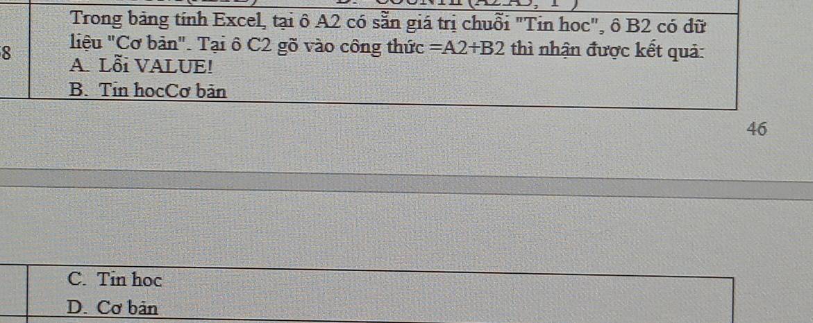 Trong bảng tính Excel, tại ô A2 có sẵn giá trị chuỗi "Tin hoc", ô B2 có dữ
8 liệu "Cơ bản". Tại ô C2 gõ vào công thức =A2+B2 thì nhận được kết quả:
A. Lỗi VALUE!
B. Tin hocCơ bản
46
C. Tin hoc
D. Cơ bản