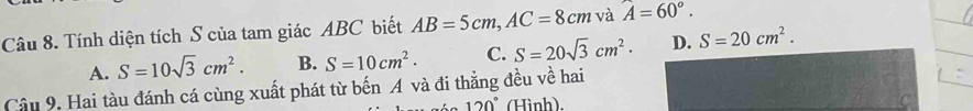 Tính diện tích S của tam giác ABC biết AB=5cm, AC=8cm và A=60°.
A. S=10sqrt(3)cm^2. B. S=10cm^2. C. S=20sqrt(3)cm^2. D. S=20cm^2. 
Câu 9. Hai tàu đánh cá cùng xuất phát từ bến A và đi thẳng đều về hai
120° (Hình).