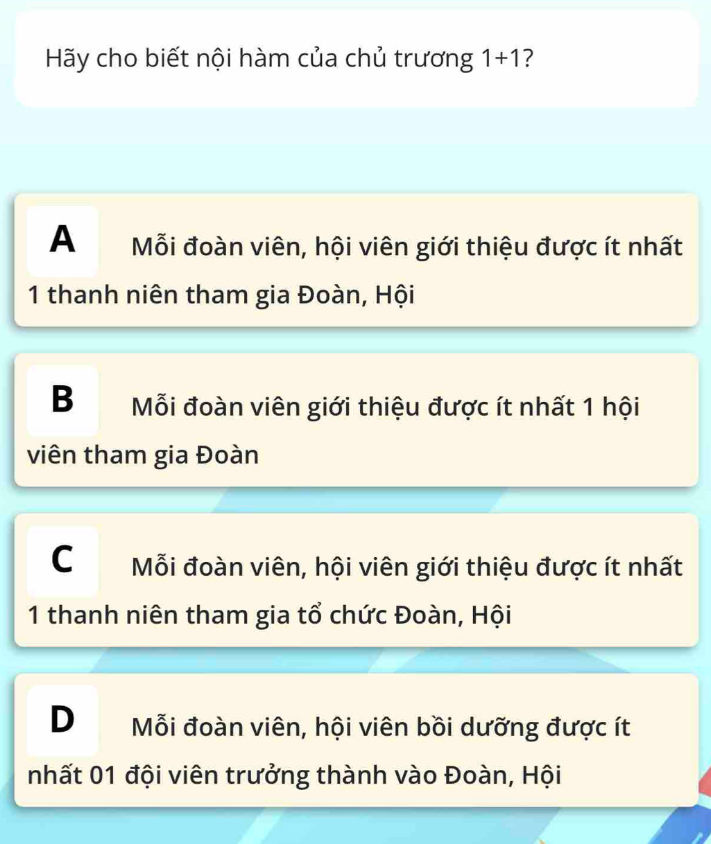 Hãy cho biết nội hàm của chủ trương 1+1 ?
A Mỗi đoàn viên, hội viên giới thiệu được ít nhất
1 thanh niên tham gia Đoàn, Hội
B Mỗi đoàn viên giới thiệu được ít nhất 1 hội
viên tham gia Đoàn
C Mỗi đoàn viên, hội viên giới thiệu được ít nhất
1 thanh niên tham gia tổ chức Đoàn, Hội
D Mỗi đoàn viên, hội viên bồi dưỡng được ít
nhất 01 đội viên trưởng thành vào Đoàn, Hội