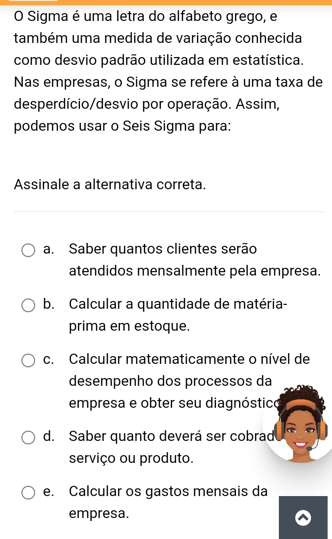 Sigma é uma letra do alfabeto grego, e
também uma medida de variação conhecida
como desvio padrão utilizada em estatística.
Nas empresas, o Sigma se refere à uma taxa de
desperdício/desvio por operação. Assim,
podemos usar o Seis Sigma para:
Assinale a alternativa correta.
a. Saber quantos clientes serão
atendidos mensalmente pela empresa.
b. Calcular a quantidade de matéria-
prima em estoque.
c. Calcular matematicamente o nível de
desempenho dos processos da
empresa e obter seu diagnóstico
d. Saber quanto deverá ser cobrad
serviço ou produto.
e. Calcular os gastos mensais da
empresa.