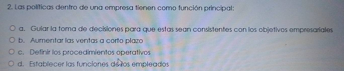 Las políticas dentro de una empresa tienen como función principal:
a. Guiar la toma de decisiones para que estas sean consistentes con los objetivos empresariales
b. Aumentar las ventas a corto plazo
c. Definir los procedimientos operativos
d. Establecer las funciones desos empleados