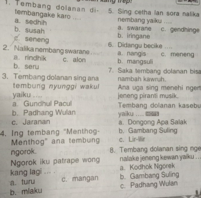 kang trep:
1. Tembang dolanan di - 5. Sing cetha lan sora nalika
tembangake karo ....
nembang yaiku ....
a. sedhih a. swarane c.gendhinge
bù susah b. iringane
c. seneng 6. Didangu becike ....
2. Nalika nembang swarane . . a. nangis c. meneng
a. rindhik c. alon b. mangsuli
b. seru
7. Saka tembang dolanan bisa
3. Tembang dolanan sing ana nambah kawruh.
tembung nyunggi wakul Ana uga sing menehi ngert
yaiku .... jeneng piranti musik.
a. Gundhul Pacul Tembang dolanan kasebu
b. Padhang Wulan yaiku .... HOTS
c. Jaranan a. Dongong Apa Salak
4. Ing tembang “Menthog- b.Gambang Suling
Menthog” ana tembung c. Lir-Ilir
ngorok. 8. Tembang dolanan sing nge
Ngorok iku patrape wong nalake jeneng kewan yaiku . .
kang lagi ... . a. Kodhok Ngorek
a. turu c. mangan b. Gambang Suling
b.mlaku c. Padhang Wulan