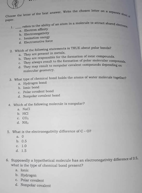 Choose the letter of the best answer. Write the chosen letter on a separate sheet of
paper.
1. _refers to the ability of an atom in a molecule to attract shared electrons.
a. Electron affinity
b. Electronegativity
c. Ionization energy
d. Electromotive force
2. Which of the following statements is TRUE about polar bonds?
a. They are present in metals.
b. They are responsible for the formation of ionic compounds.
c. They always result to the formation of polar molecular compounds
d. They may result to nonpolar covalent compounds depending on
molecular geometry.
3. What type of chemical bond holds the atoms of water molecule together?
a. Hydrogen bond
b. Ionic bond
c. Polar covalent bond
d. Nonpolar covalent bond
4. Which of the following molecule is nonpolar?
a. NaCl
b. HCl
c. CO_2
d. NH_3
5. What is the electronegativity difference of C - O?
a. 0
b. 0.5
c. 1.0
d. 1.5
6. Supposedly a hypothetical molecule has an electronegativity difference of 0.5,
what is the type of chemical bond present?
a. Ionic
b. Hydrogen
c. Polar covalent
d. Nonpolar covalent