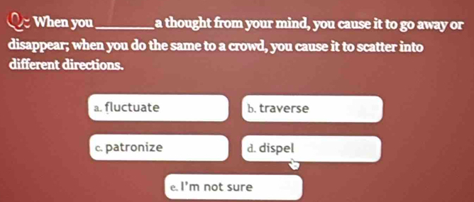 When you_ a thought from your mind, you cause it to go away or
disappear; when you do the same to a crowd, you cause it to scatter into
different directions.
a. fluctuate b. traverse
c. patronize d. dispel
e. 1^ m not sure