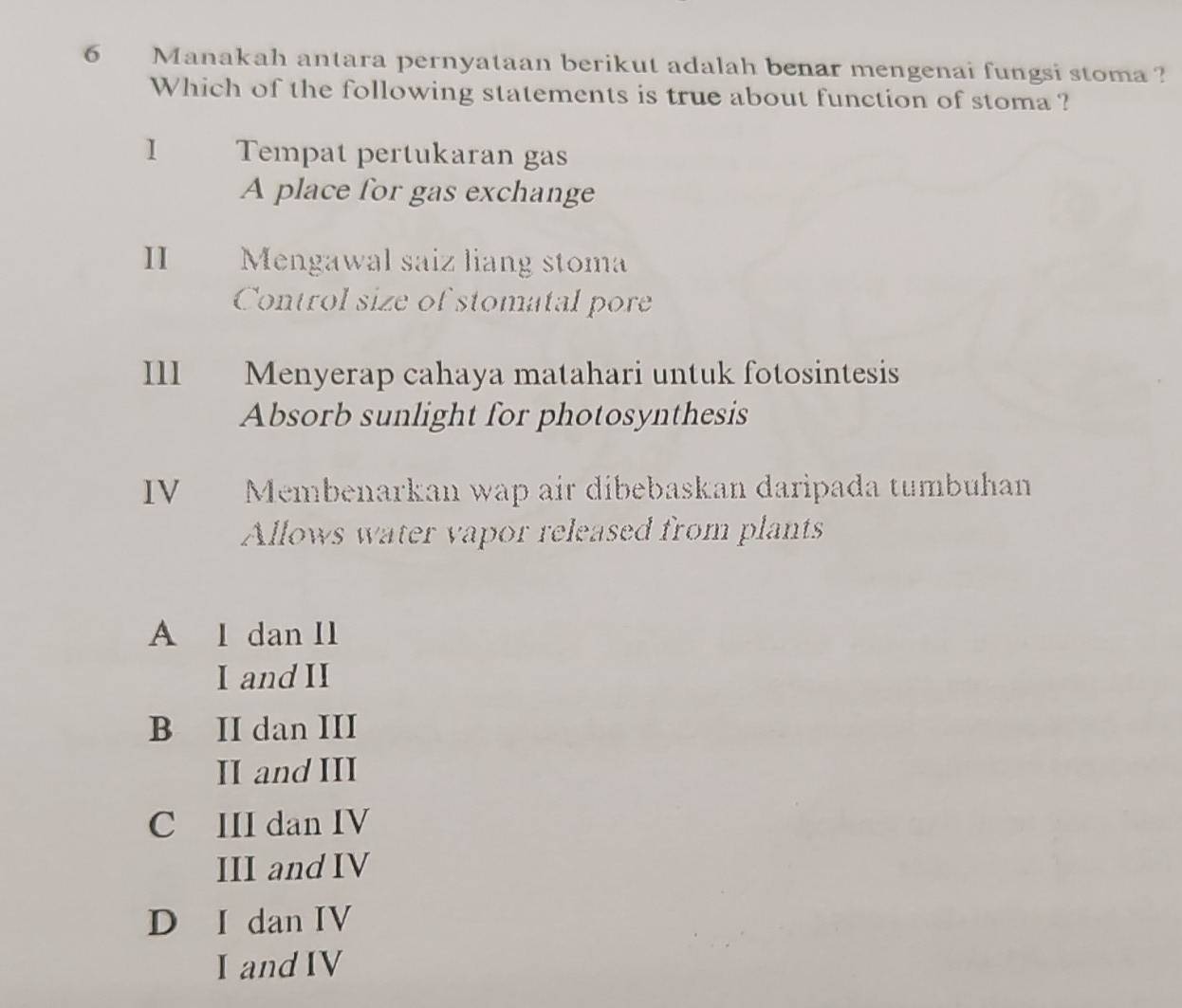 Manakah antara pernyataan berikut adalah benar mengenai fungsi stoma ?
Which of the following statements is true about function of stoma ?
1 Tempat pertukaran gas
A place for gas exchange
I£ Mengawal saiz liang stoma
Control size of stomatal pore
III Menyerap cahaya matahari untuk fotosintesis
Absorb sunlight for photosynthesis
IV Membenarkan wap air dibebaskan daripada tumbuhan
Allows water vapor released from plants
A I dan I1
I and II
B II dan III
II and III
C III dan IV
III and IV
D I dan IV
I and IV