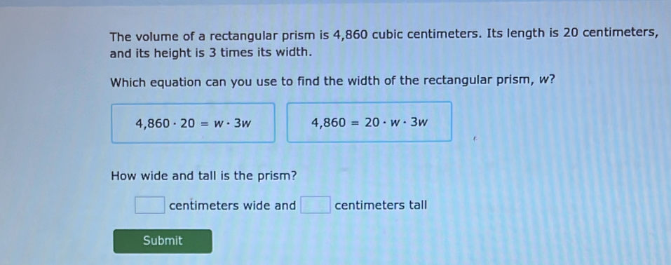 The volume of a rectangular prism is 4,860 cubic centimeters. Its length is 20 centimeters,
and its height is 3 times its width.
Which equation can you use to find the width of the rectangular prism, w?
4,860· 20=w· 3w 4,860=20· w· 3w
How wide and tall is the prism?
□ centimeters wide and □ centimeters tall
Submit