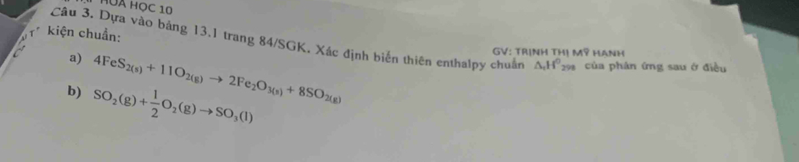 HUA Học 10 
* kiện chuẩn: 
Câu 3. Dựa vào bảng 13.1 trang 84/SGK. Xác định biến thiên enthalpy chuẩn △ _tH^0_298 của phản ứng sau ở điều 
a) 
b) 4FeS_2(s)+11O_2(g)to 2Fe_2O_3(s)+8SO_2(g)
GV: TRINH THIMP HANH
SO_2(g)+ 1/2 O_2(g)to SO_3(l)