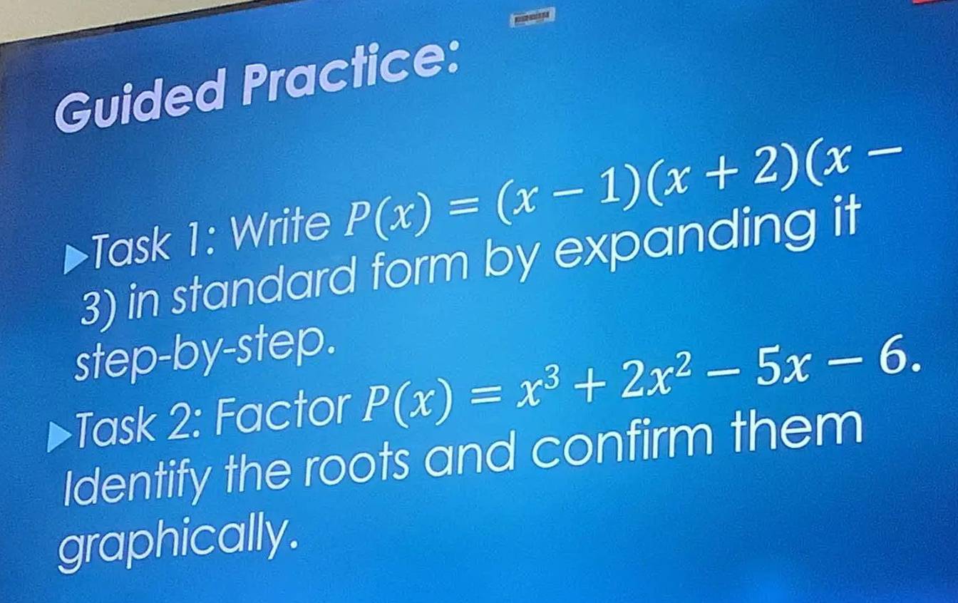 Guided Practice: 
Task 1: Write P(x)=(x-1)(x+2)(x-
3) in standard form by expanding it 
step-by-step. 
Task 2: Factor P(x)=x^3+2x^2-5x-6. 
Identify the roots and confirm them 
graphically.