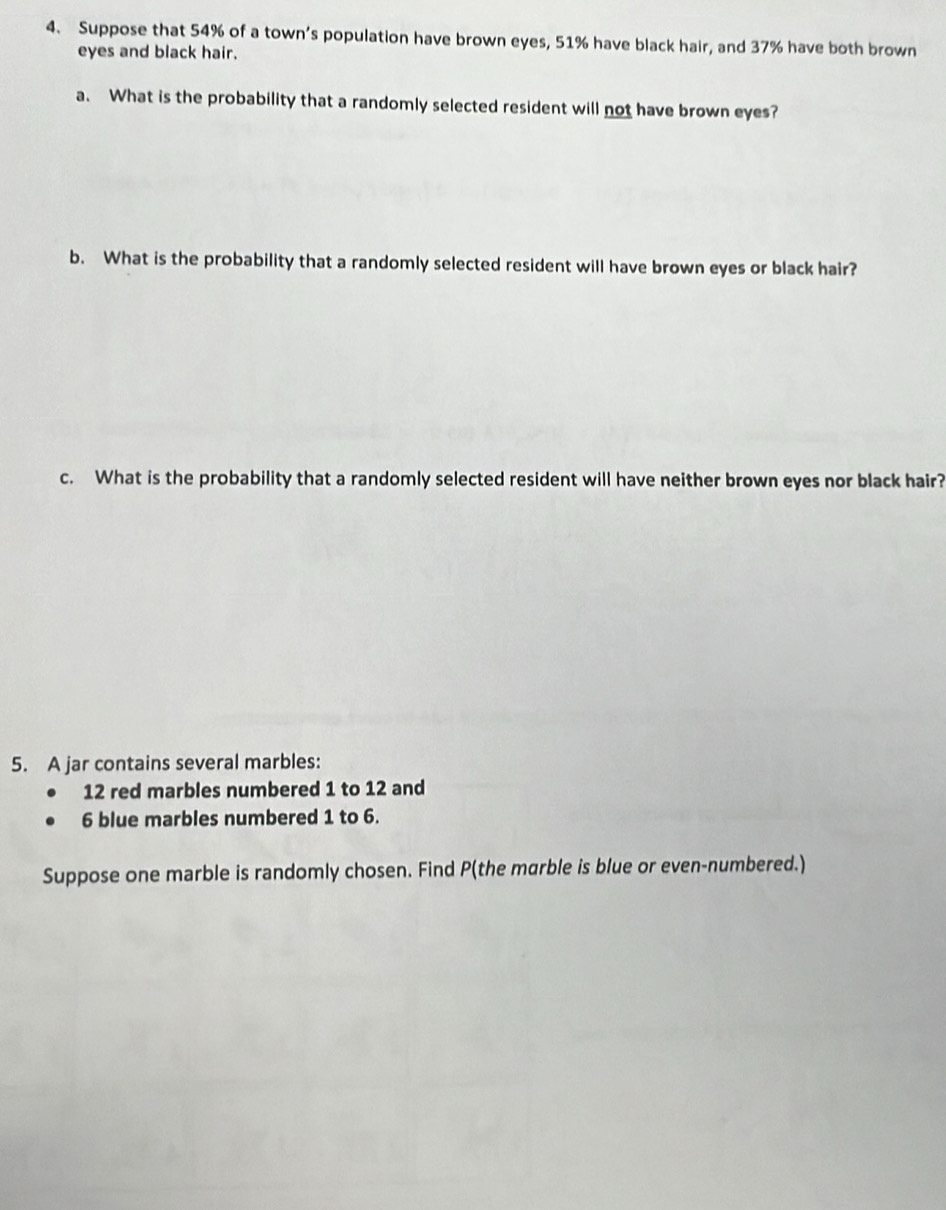 Suppose that 54% of a town’s population have brown eyes, 51% have black hair, and 37% have both brown 
eyes and black hair. 
a. What is the probability that a randomly selected resident will not have brown eyes? 
b. What is the probability that a randomly selected resident will have brown eyes or black hair? 
c. What is the probability that a randomly selected resident will have neither brown eyes nor black hair? 
5. A jar contains several marbles:
12 red marbles numbered 1 to 12 and
6 blue marbles numbered 1 to 6. 
Suppose one marble is randomly chosen. Find P (the marble is blue or even-numbered.)