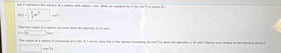 Let V represent the volume of a sphere with radius r mm. Write an equation for V(ln mm^3) in terms of r
v(r)= 4/3 π r^2mm^3
Find the radius of a sphere (in mm) when its diameter is 40 mm.
r=20mm
The radius of a sphere is increasing at a rate of 5 mm/s. How fast is the volume increasing (inmm^3/s) when the diamneter is 40 mm? (Round your answer to two decimul places.)
□ mm^3/s