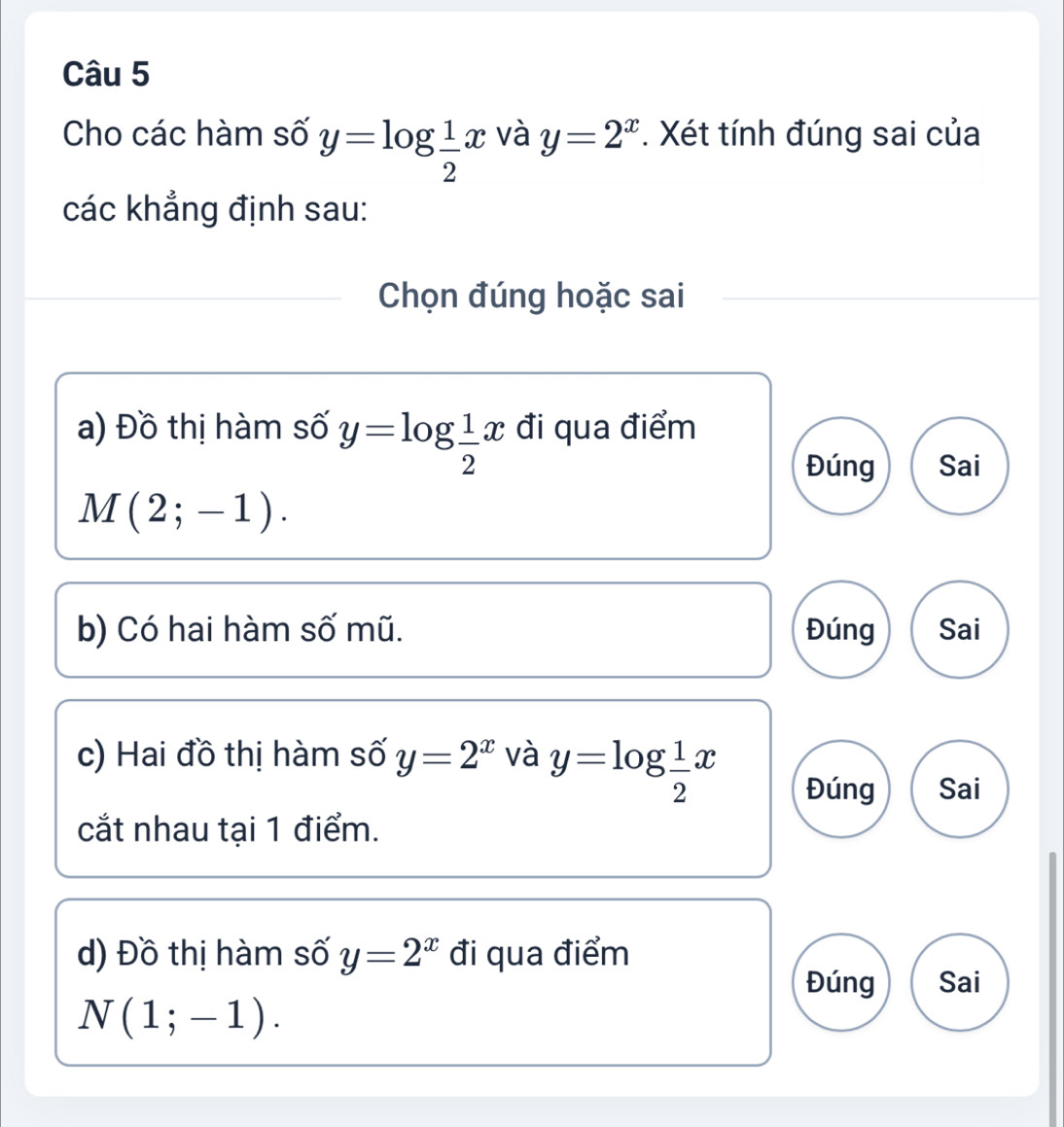 Cho các hàm số y=log  1/2 x và y=2^x. Xét tính đúng sai của
các khẳng định sau:
Chọn đúng hoặc sai
a) Đồ thị hàm số y=log  1/2 x đi qua điểm
Đúng Sai
M(2;-1). 
b) Có hai hàm số mũ. Đúng Sai
c) Hai đồ thị hàm số y=2^x và y=log  1/2 x Đúng Sai
cắt nhau tại 1 điểm.
d) Đồ thị hàm số y=2^x đi qua điểm
Đúng Sai
N(1;-1).