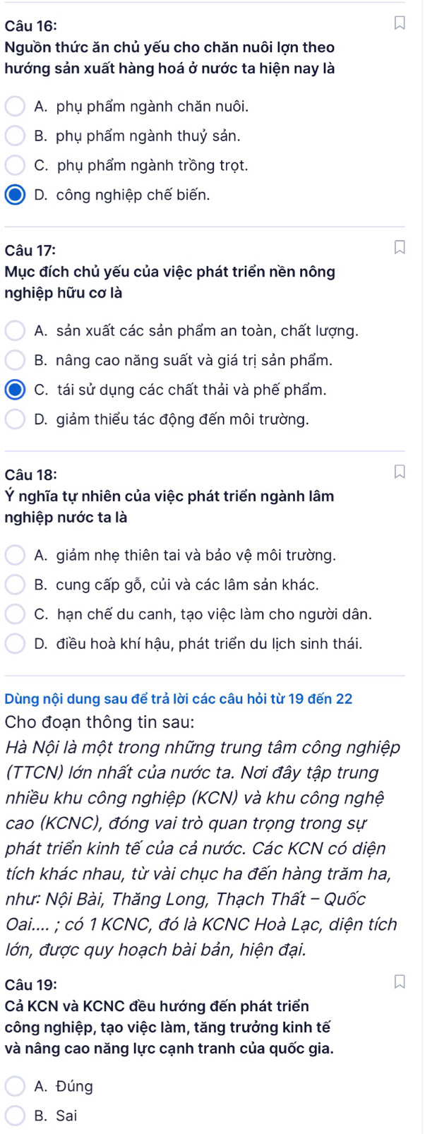 Nguồn thức ăn chủ yếu cho chăn nuôi lợn theo
hướng sản xuất hàng hoá ở nước ta hiện nay là
A. phụ phẩm ngành chăn nuôi.
B. phụ phẩm ngành thuỷ sản.
C. phụ phẩm ngành trồng trọt.
D. công nghiệp chế biến.
Câu 17:
Mục đích chủ yếu của việc phát triển nền nông
nghiệp hữu cơ là
A. sản xuất các sản phẩm an toàn, chất lượng.
B. nâng cao năng suất và giá trị sản phẩm.
C. tái sử dụng các chất thải và phế phẩm.
D. giảm thiểu tác động đến môi trường.
Câu 18:
Ý nghĩa tự nhiên của việc phát triển ngành lâm
nghiệp nước ta là
A. giảm nhẹ thiên tai và bảo vệ môi trường.
B. cung cấp gỗ, củi và các lâm sản khác.
C. hạn chế du canh, tạo việc làm cho người dân.
D. điều hoà khí hậu, phát triển du lịch sinh thái.
Dùng nội dung sau để trả lời các câu hỏi từ 19 đến 22
Cho đoạn thông tin sau:
Hà Nội là một trong những trung tâm công nghiệp
(TTCN) lớn nhất của nước ta. Nơi đây tập trung
nhiều khu công nghiệp (KCN) và khu công nghệ
cao (KCNC), đóng vai trò quan trọng trong sự
phát triển kinh tế của cả nước. Các KCN có diện
tích khác nhau, từ vài chục ha đến hàng trăm ha,
như: Nội Bài, Thăng Long, Thạch Thất - Quốc
Oai.... ; có 1 KCNC, đó là KCNC Hoà Lạc, diện tích
lớn, được quy hoạch bài bản, hiện đại.
Câu 19:
Cả KCN và KCNC đều hướng đến phát triển
công nghiệp, tạo việc làm, tăng trưởng kinh tế
và nâng cao năng lực cạnh tranh của quốc gia.
A. Đúng
B. Sai