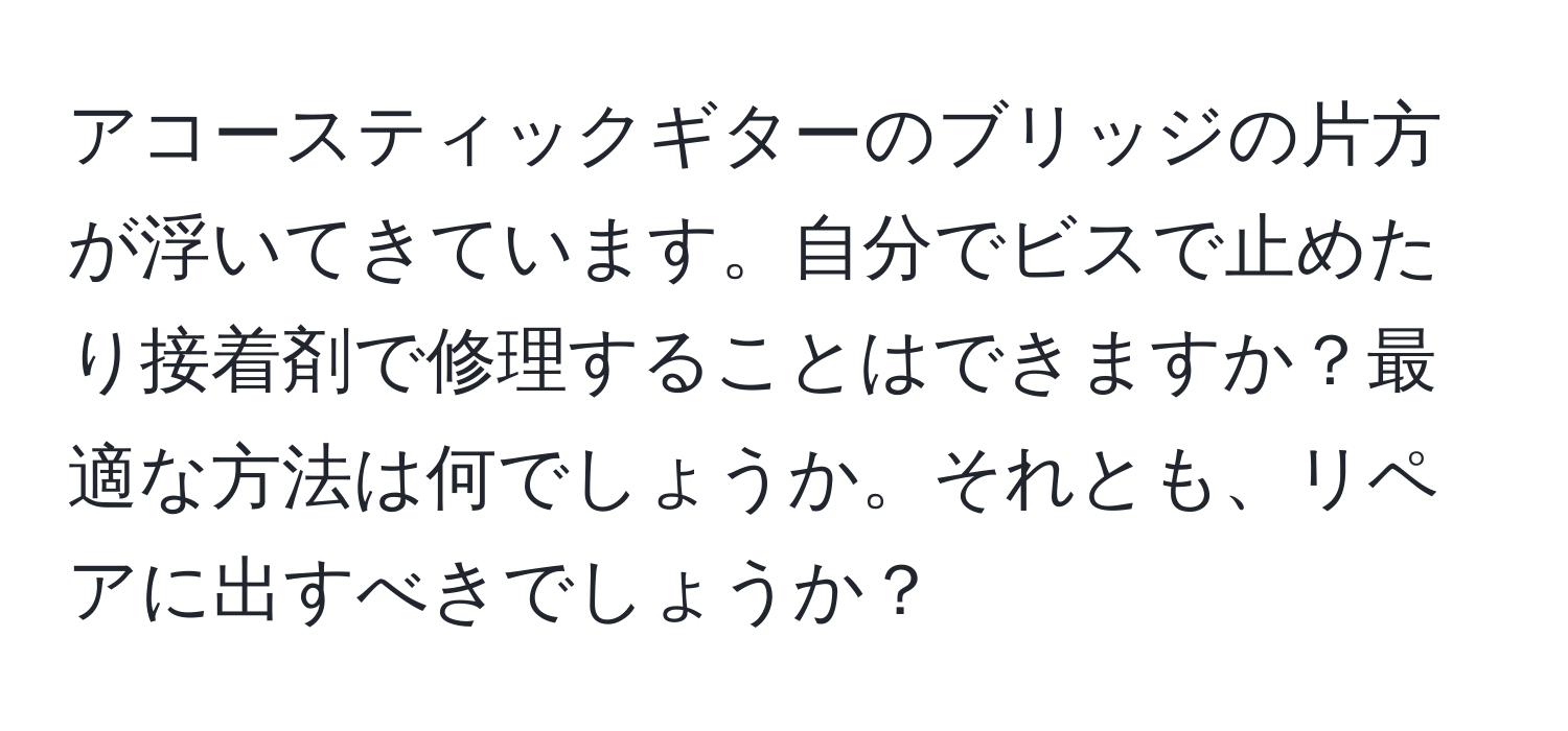 アコースティックギターのブリッジの片方が浮いてきています。自分でビスで止めたり接着剤で修理することはできますか？最適な方法は何でしょうか。それとも、リペアに出すべきでしょうか？