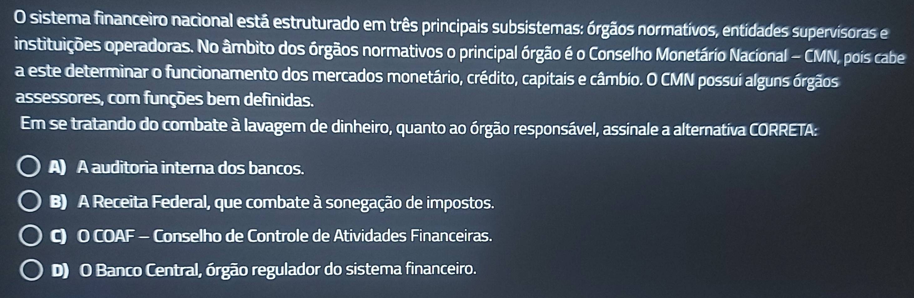 sistema financeiro nacional está estruturado em três principais subsistemas: órgãos normativos, entidades supervisoras e
instituições operadoras. No âmbito dos órgãos normativos o principal órgão é o Conselho Monetário Nacional - CMN, poís cabe
a este determinar o funcionamento dos mercados monetário, crédito, capitais e câmbio. O CMN possui alguns órgãos
assessores, com funções bem definidas.
Em se tratando do combate à lavagem de dinheiro, quanto ao órgão responsável, assinale a alternativa CORRETA:
A) A auditoria interna dos bancos.
B) A Receita Federal, que combate à sonegação de impostos.
C) O COAF - Conselho de Controle de Atividades Financeiras.
D) O Banco Central, órgão regulador do sistema financeiro.