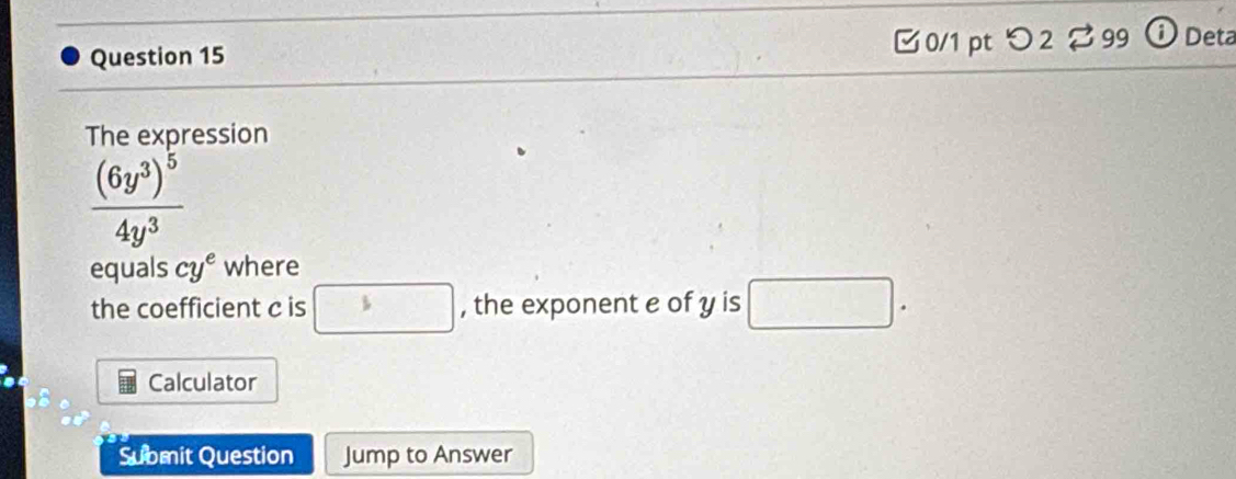 □0/1 pt つ2 % 99 ⓘ Deta 
The expression
frac (6y^3)^54y^3
equals cy^e where 
the coefficient c is □ , the exponent e of y is □. 
Calculator 
Submit Question Jump to Answer