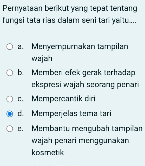 Pernyataan berikut yang tepat tentang
fungsi tata rias dalam seni tari yaitu....
a. Menyempurnakan tampilan
wajah
b. Memberi efek gerak terhadap
ekspresi wajah seorang penari
c. Mempercantik diri
d. Memperjelas tema tari
e. Membantu mengubah tampilan
wajah penari menggunakan
kosmetik