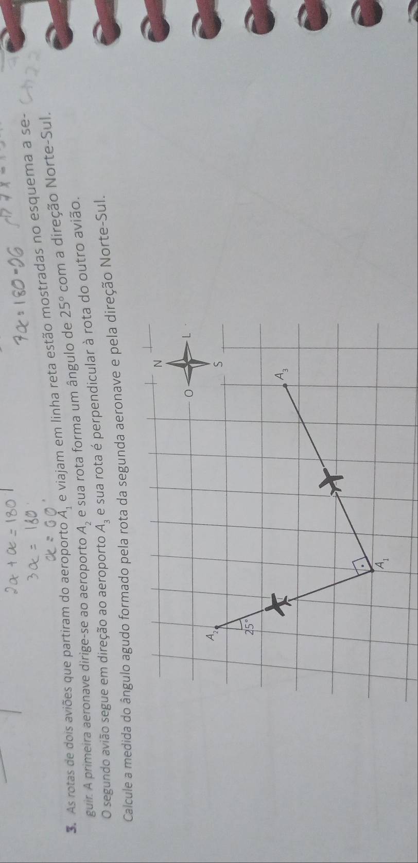 As rotas de dois aviões que partiram do aeroporto A_1 e viajam em linha reta estão mostradas no esquema a se-
guir. A primeira aeronave dirige-se ao aeroporto A_2 e sua rota forma um ângulo de 25° com a direção Norte-Sul.
O segundo avião segue em direção ao aeroporto A_3 e sua rota é perpendicular à rota do outro avião.
Calcule a medida do ângulo agudo formado pela rota da segunda aeronave e pela direção Norte-Sul.