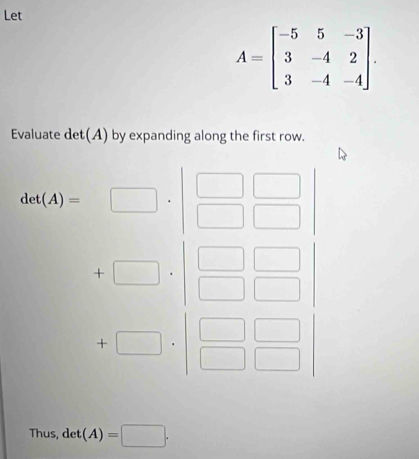 Let
A=beginbmatrix -5&5&-3 3&-4&2 3&-4&-4endbmatrix. 
Evaluate det(A) by expanding along the first row.
cot (A)=□ · beginvmatrix □ &□  □ &□
+□ · beginvmatrix □ &□  □ &□ endvmatrix
+□ · beginvmatrix □ &□  □ &□ endvmatrix
Thus, det(A)=□ ·