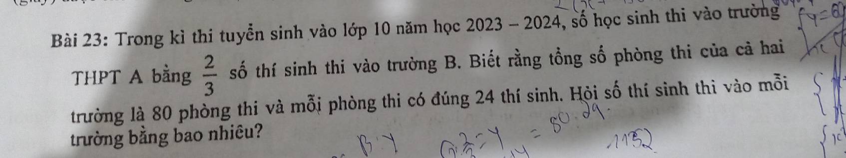 Trong kỉ thi tuyển sinh vào lớp 10 năm học 2023 - 2024, số học sinh thi vào trường 
THPT A bằng  2/3  số thí sinh thi vào trường B. Biết rằng tổng số phòng thi của cả hai 
trường là 80 phòng thi và mỗi phòng thi có đúng 24 thí sinh. Hội số thí sinh thì vào mỗi 
trường bằng bao nhiêu?