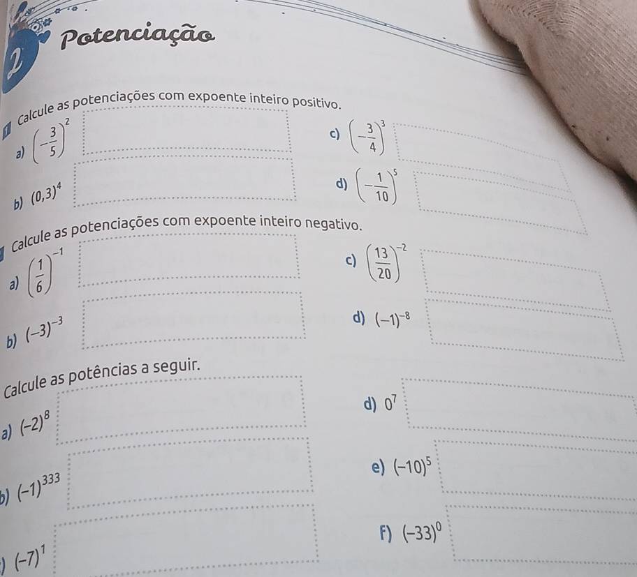 Potenciação 
Calcule as potenciações com expoente inteiro positivo.
(- 3/5 )^2
c) (- 3/4 )^3
a) 
b) (0,3)^4
d) (- 1/10 )^5 □  
□  
Calcule as potenciações com expoente inteiro negativo. 
a) ( 1/6 )^-1
c) ( 13/20 )^-2
b) (-3)^-3
d) (-1)^-8 ·s^n+ n/n 
□  
Calcule as potências a seguir. 
d) 0^7
a) (-2)^8
e) (-10)^5
b) (-1)^333
f) (-33)^0 frac 1a_b=+ 1/a = □ /□  
(-7)^1