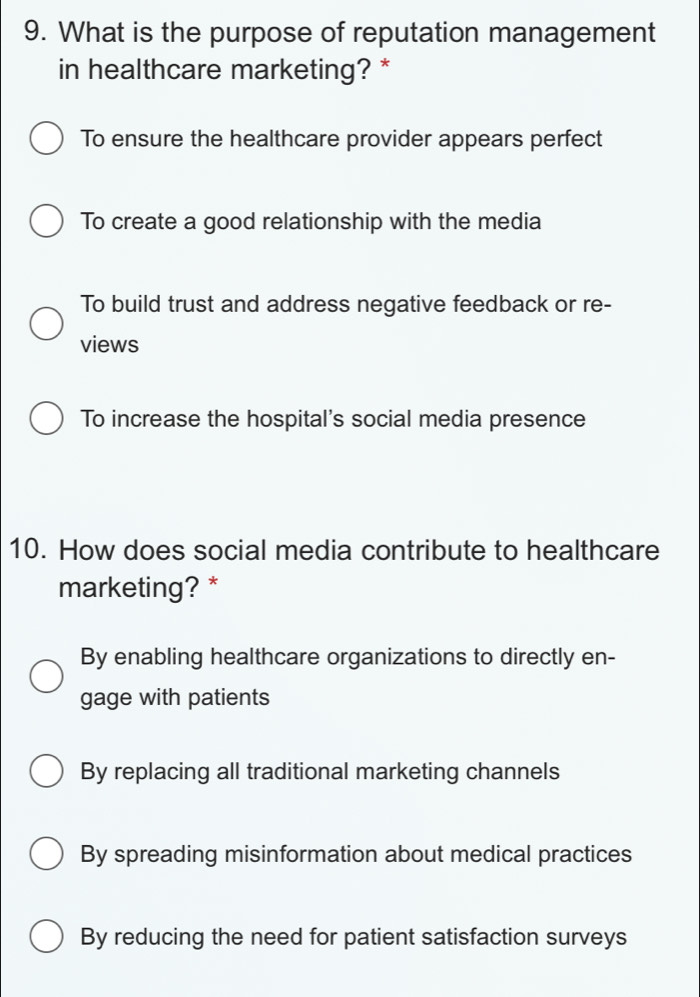 What is the purpose of reputation management
in healthcare marketing? *
To ensure the healthcare provider appears perfect
To create a good relationship with the media
To build trust and address negative feedback or re-
views
To increase the hospital's social media presence
10. How does social media contribute to healthcare
marketing? *
By enabling healthcare organizations to directly en-
gage with patients
By replacing all traditional marketing channels
By spreading misinformation about medical practices
By reducing the need for patient satisfaction surveys