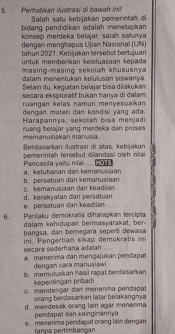 Perhatikan ilustrasi di bawah ini!
Salah satu kebijakan pemerintah di
bidang pendidikan adalah menetapkan
konsep merdeka belajar, salah satunya
dengan menghapus Ujian Nasional (UN)
tahun 2021. Kebijakan tersebut bertujuan
untuk memberikan keleluasaan kepada
masing-masing sekolah khususnya
dalam menentukan kelulusan siswanya.
Selain itu, kegiatan belajar bisa dilakukan
secara eksploratif bukan hanya di dalam
ruangan kelas namun menyesuaikan 
dengan materi dan kondisi yang ada.
Harapannya, sekolah bisa menjadi
ruang belajar yang merdeka dan proses
memanusiakan manusia.
Berdasarkan ilustrasi di atas, kebijakan
pemerintah tersebut dilandasi oleh nilai
Pancasila yaitu nilai .... HOTS
a. ketuhanan dan kemanusiaan
b. persatuan dan kemanusiaan
c. kemanusiaan dan keadilan
d. kerakyatan dan persatuan
e. persatuan dan keadilan
6. Perilaku demokratis diharapkan tercipta
dalam kehidupan bermasyarakat, ber-
bangsa, dan bernegara seperti dewasa
ini. Pengertian sikap demokratis ini
secara sederhana adalah_
a. menerima dan mengajukan pendapat
dengan cara manusiawi
b. memutuskan hasil rapat berdasarkan
kepentingan pribadi
c. mendengar dan menerima pendapat
orang berdasarkan latar belakangnya
d. mendesak orang lain agar menerima
pendapat dan keinginannya
e. menerima pendapat orang lain dengan
tanpa pertimbangan