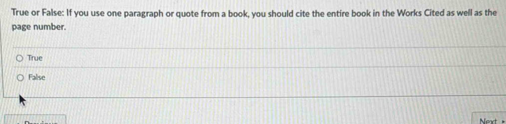 True or False: If you use one paragraph or quote from a book, you should cite the entire book in the Works Cited as well as the
page number.
True
False
Next