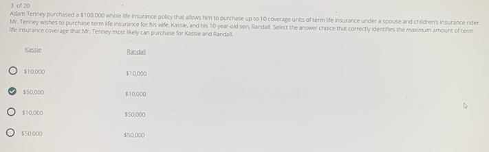 cf 20
Adam Tenney purchased a $100,000 whole life insurance policy that allows him to purchase up to 10 coverage units of term life insurance under a spouse and children's insurance rider.
Mr. Tenney wishes to purchase term life insurance for his wife, Kassie, and his 10-year-old son, Randall. Select the answer choice that correctly identifies the maximum amount of term
life insurance coverage that Mr. Tenney most likely can purchase for Kassie and Randall.
Kassie Randall
$10,000 $10,000
$50,000 $10,000
$10,000 $50,000
$50,000 $50,000