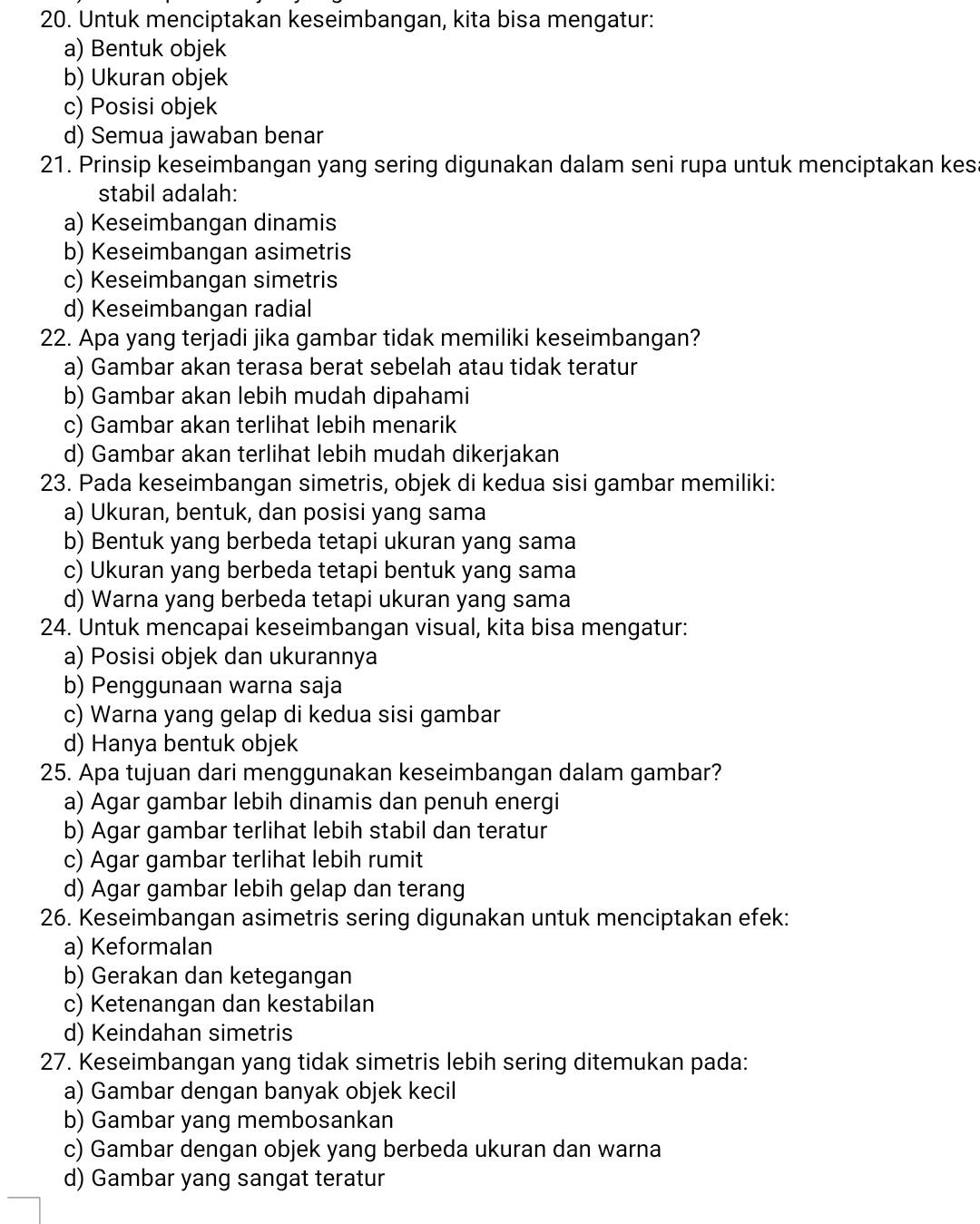 Untuk menciptakan keseimbangan, kita bisa mengatur:
a) Bentuk objek
b) Ukuran objek
c) Posisi objek
d) Semua jawaban benar
21. Prinsip keseimbangan yang sering digunakan dalam seni rupa untuk menciptakan kesa
stabil adalah:
a) Keseimbangan dinamis
b) Keseimbangan asimetris
c) Keseimbangan simetris
d) Keseimbangan radial
22. Apa yang terjadi jika gambar tidak memiliki keseimbangan?
a) Gambar akan terasa berat sebelah atau tidak teratur
b) Gambar akan lebih mudah dipahami
c) Gambar akan terlihat lebih menarik
d) Gambar akan terlihat lebih mudah dikerjakan
23. Pada keseimbangan simetris, objek di kedua sisi gambar memiliki:
a) Ukuran, bentuk, dan posisi yang sama
b) Bentuk yang berbeda tetapi ukuran yang sama
c) Ukuran yang berbeda tetapi bentuk yang sama
d) Warna yang berbeda tetapi ukuran yang sama
24. Untuk mencapai keseimbangan visual, kita bisa mengatur:
a) Posisi objek dan ukurannya
b) Penggunaan warna saja
c) Warna yang gelap di kedua sisi gambar
d) Hanya bentuk objek
25. Apa tujuan dari menggunakan keseimbangan dalam gambar?
a) Agar gambar lebih dinamis dan penuh energi
b) Agar gambar terlihat lebih stabil dan teratur
c) Agar gambar terlihat lebih rumit
d) Agar gambar lebih gelap dan terang
26. Keseimbangan asimetris sering digunakan untuk menciptakan efek:
a) Keformalan
b) Gerakan dan ketegangan
c) Ketenangan dan kestabilan
d) Keindahan simetris
27. Keseimbangan yang tidak simetris lebih sering ditemukan pada:
a) Gambar dengan banyak objek kecil
b) Gambar yang membosankan
c) Gambar dengan objek yang berbeda ukuran dan warna
d) Gambar yang sangat teratur