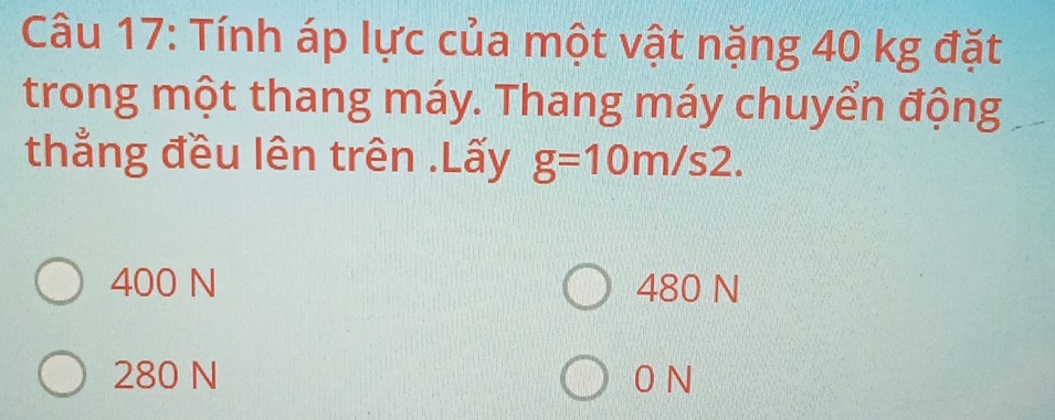 Tính áp lực của một vật nặng 40 kg đặt
trong một thang máy. Thang máy chuyển động
thẳng đều lên trên .Lấy g=10m/s2.
400 N 480 N
280 N 0 N