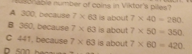 reasonable number of coins in Viktor's piles?
A 300, because 7* 63 is about 7* 40=280.
B 360, because 7* 63 is about 7* 50=350.
C 441, because 7* 63 is about 7* 60=420.