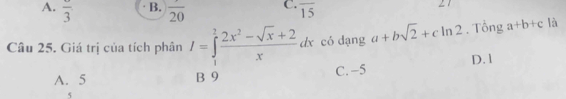 B.
C.
A. frac 3 overline 20 overline 15
∠1
Câu 25. Giá trị của tích phân I=∈tlimits _1^(2frac 2x^2)-sqrt(x)+2xdx có dạng a+bsqrt(2)+cln 2. Tổng a+b+c là
A. 5 B 9 C. -5 D. 1
5