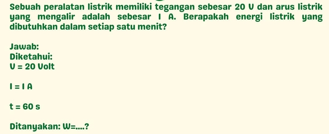 Sebuah peralatan listrik memiliki tegangan sebesar 20 V dan arus listrik 
yang mengalir adalah sebesar I A. Berapakah energi listrik yang 
dibutuhkan dalam setiap satu menit? 
Jawab: 
Diketahui:
U=20 Volt
I=IA
t=60s
Ditanyakan: W= _ ?