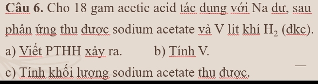 Cho 18 gam acetic acid tác dụng với Na dự, sau 
phản ứng thu được sodium acetate và V lít khí H_2 (đkc). 
a) Viết PTHH xảy ra. b) Tính V. 
c) Tính khổi lượng sodium acetate thu được.