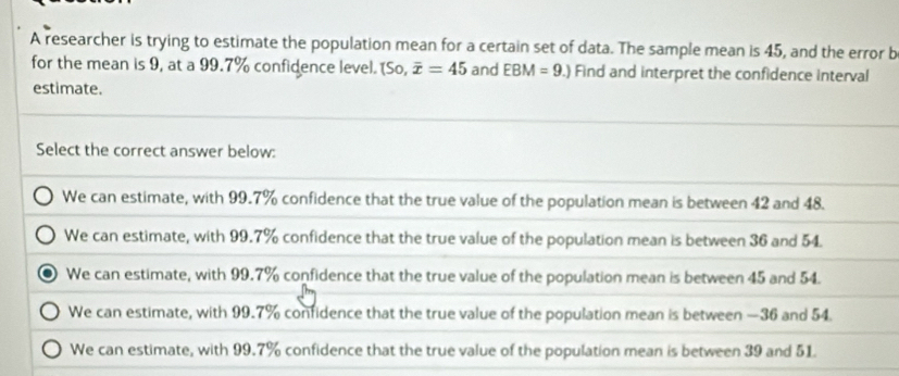 A researcher is trying to estimate the population mean for a certain set of data. The sample mean is 45, and the error b
for the mean is 9, at a 99.7% confidence level. So overline x=45 and EBM=9.) Find and interpret the confidence interval
estimate.
Select the correct answer below:
We can estimate, with 99.7% confidence that the true value of the population mean is between 42 and 48.
We can estimate, with 99.7% confidence that the true value of the population mean is between 36 and 54.
We can estimate, with 99.7% confidence that the true value of the population mean is between 45 and 54.
We can estimate, with 99.7% confidence that the true value of the population mean is between — 36 and 54.
We can estimate, with 99.7% confidence that the true value of the population mean is between 39 and 51