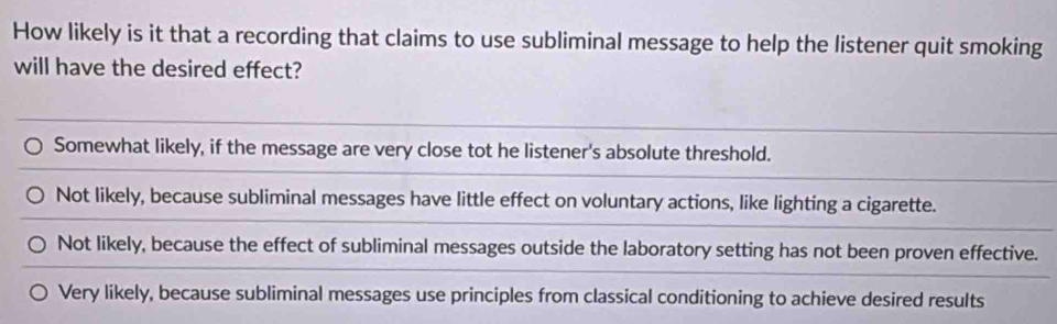 How likely is it that a recording that claims to use subliminal message to help the listener quit smoking
will have the desired effect?
Somewhat likely, if the message are very close tot he listener's absolute threshold.
Not likely, because subliminal messages have little effect on voluntary actions, like lighting a cigarette.
Not likely, because the effect of subliminal messages outside the laboratory setting has not been proven effective.
Very likely, because subliminal messages use principles from classical conditioning to achieve desired results