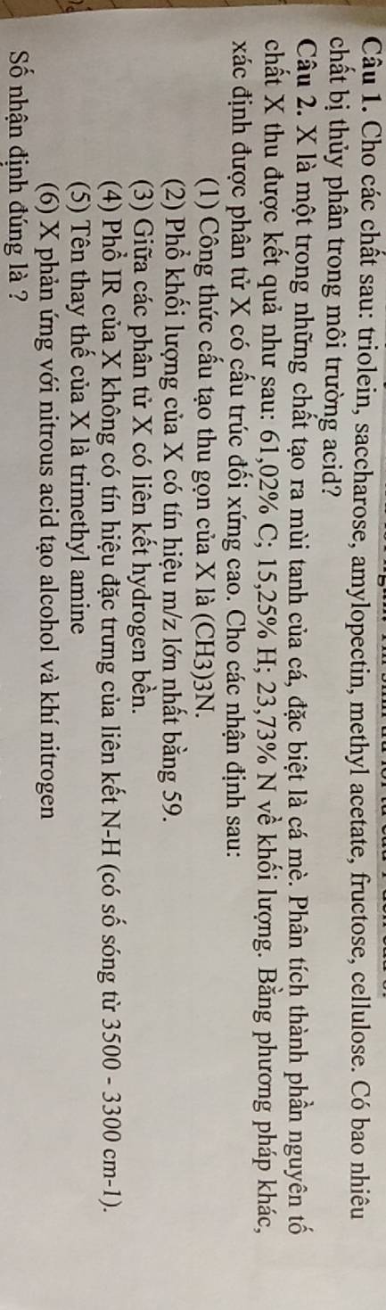 Cho các chất sau: triolein, saccharose, amylopectin, methyl acetate, fructose, cellulose. Có bao nhiêu 
chất bị thủy phân trong môi trường acid? 
Câu 2. X là một trong những chất tạo ra mùi tanh của cá, đặc biệt là cá mè. Phân tích thành phần nguyên tố 
chất X thu được kết quả như sau: 61,02% C; 15,25% H; 23,73% N về khối lượng. Bằng phương pháp khác, 
xác định được phân tử X có cấu trúc đối xứng cao. Cho các nhận định sau: 
(1) Công thức cấu tạo thu gọn của X là (CH3) 3N. 
(2) Phổ khối lượng của X có tín hiệu m/z lớn nhất bằng 59. 
(3) Giữa các phân tử X có liên kết hydrogen bền. 
(4) Phổ IR của X không có tín hiệu đặc trưng của liên kết N-H (có số sóng từ 3500 - 3300 cm-1). 
(5) Tên thay thế của X là trimethyl amine 
(6) X phản ứng với nitrous acid tạo alcohol và khí nitrogen 
Số nhận định đúng là ?