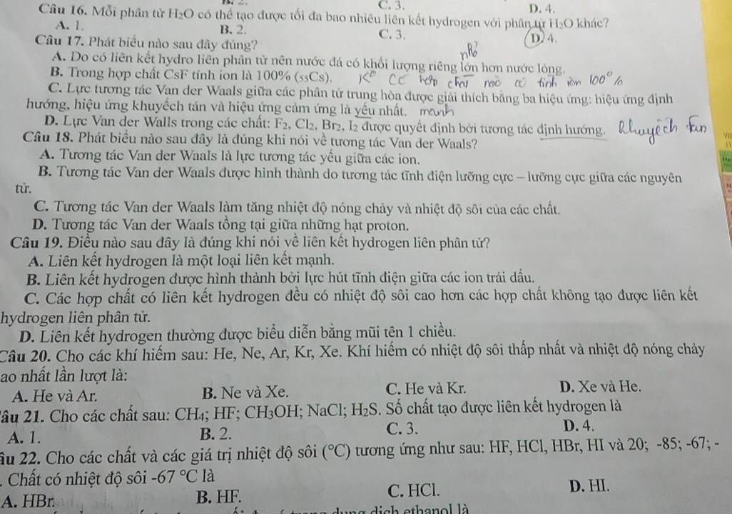 C. 3. D. 4.
Câu 16. Mỗi phân tử H_2O có thể tạo được tổi đa bao nhiêu liên kết hydrogen với phân từ H₂O khác?
A. 1. B. 2. C. 3.
Câu 17. Phát biểu nào sau đây đúng? D. 4.
A. Do có liên kết hydro liên phân tử nên nước đá có khối lượng riêng lớn hơn nước lòng.
B. Trong hợp chất CsF tính ion là 100% (ssCs).
C. Lực tương tác Van der Waals giữa các phân từ trung hòa được giải thích bằng ba hiệu ứng: hiệu ứng định
hướng, hiệu ứng khuyếch tán và hiệu ứng cảm ứng là yếu nhấ
D. Lực Van der Walls trong các chất: F_2 , Cl2, Br2, I2 được quyết định bởi tương tác định hướng.
Câu 18. Phát biểu nào sau đây là đúng khi nói về tương tác Van der Waals?
A. Tương tác Van der Waals là lực tương tác yếu giữa các ion.
B. Tương tác Van der Waals được hình thành do tương tác tĩnh điện lưỡng cực - lưỡng cực giữa các nguyên
tử.
C. Tương tác Van der Waals làm tăng nhiệt độ nóng chảy và nhiệt độ sôi của các chất.
D. Tương tác Van der Waals tồng tại giữa những hạt proton.
Câu 19. Điều nào sau đây là đúng khi nói về liên kết hydrogen liên phân tử?
A. Liên kết hydrogen là một loại liên kết mạnh.
B. Liên kết hydrogen được hình thành bởi lực hút tĩnh điện giữa các ion trái dấu.
C. Các hợp chất có liên kết hydrogen đều có nhiệt độ sôi cao hơn các hợp chất không tạo được liên kết
hydrogen liên phân tử.
D. Liên kết hydrogen thường được biểu diễn bằng mũi tên 1 chiều.
Câu 20. Cho các khí hiếm sau: He, Ne, Ar, Kr, Xe. Khí hiếm có nhiệt độ sôi thấp nhất và nhiệt độ nóng chảy
ao nhất lần lượt là:
A. He và Ar. B. Ne và Xe. C. He và Kr. D. Xe và He.
lâu 21. Cho các chất sau: CH_4;HF; CH_3 OH;1 NaCl; H_2S. Số chất tạo được liên kết hydrogen là
A. 1. B. 2.
C. 3. D. 4.
âu 22. Cho các chất và các giá trị nhiệt độ sôi (^circ C) tương ứng như sau: HF, HCl, HBr, HI và 20; -85; -67; -
. Chất có nhiệt độ sôi -67°C là D. HI.
A. HBr. B. HF. C. HCl.
dich ethanol là